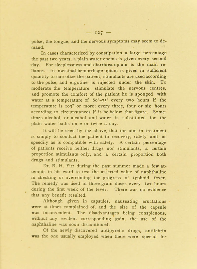 pulse, the tongue, and the nervous symptoms may seem to de- mand. In cases characterized by constipation, a large percentage the past two years, a plain water enema is given every second day. For sleeplessness and diarrhoea opium is the main re- liance. In intestinal hemorrhage opium is given in sufficient quantity to narcotize the patient, stimulants are used according to the pulse, and ergotine is injected under the skin. To moderate the temperature, stimulate the nervous centres, and promote the comfort of the patient he is sponged with water at a temperature of 6o°-75° every two hours if the temperature is 103° or more; every three, four or six hours according to circumstances if it be below that figure. Some- times alcohol, or alcohol and water is substituted for the plain water baths once or twice a day. It will be seen by the above, that the aim in treatment is simply to conduct the patient to recovery, safely and as speedily as is compatible with safety. A certain percentage of patients receive neither drugs nor stimulants, a certain proportion stimulants only, and a certain proportion both drugs and stimulants. Dr. R. H. Fitz during the past summer made a few at- tempts in his ward to test the asserted value of naphthaline in checking or overcoming the progress of typhoid fever. The remedy was used in three-grain doses every two hours during the first week of the fever. There was no evidence that any benefit resulted. Although given in capsules, nauseating eructations were at times complained of, and the size of the capsule was inconvenient. The disadvantages being conspicuous, without any evident corresponding gain, the use of the naphthaline was soon discontinued. Of the newly discovered antipyretic drugs, antifebrin was the one usually employed when there were Special In-
