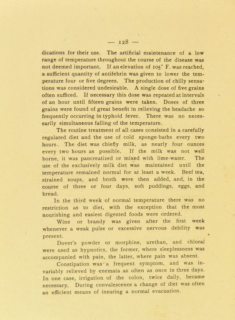 dications for their use. The artificial maintenance of a low range of temperature throughout the course of the disease was not deemed important. If an elevation of 105° F. was reached, a sufficient quantity of antifebrin was given to lower the tem- perature four or five degrees. The production of chilly sensa- tions was considered undesirable. A single dose of five grains often sufficed. If necessary this dose was repeated at intervals of an hour until fifteen grains were taken. Doses of three grains were found of great benefit in relieving the headache so frequently occurring in typhoid fever. There was no neces- sarily simultaneous falling of the temperature. The routine treatment of all cases consisted in a carefully regulated diet and the use of cold sponge-baths every two hours. The diet was chiefly milk, as nearly four ounces every two hours as possible. If the milk was not well borne, it was pancreatized or mixed with lime-water. The use of the exclusively milk diet was maintained until the temperature remained normal for at least a week. Beef tea, strained soups, and broth were then added, and, in the course of three or four days, soft puddings, eggs, and bread. In the third week of normal temperature there was no restriction as to diet, with the exception that the most nourishing and easiest digested foods were ordered. Wine or brandy was given after the first week whenever a weak pulse or excessive nervous debility was present. Dover’s powder or morphine, urethan, and chloral were used as hypnotics, the former, where sleeplessness was accompanied with pain, the latter, where pain was absent. Constipation was'a frequent symptom, and was in- variably relieved by enemata as often as once in three days. In one case, irrigation of the colon, twice daily, became necessary. During convalescence a change of diet was often an efficient means of insuring a normal evacuation.