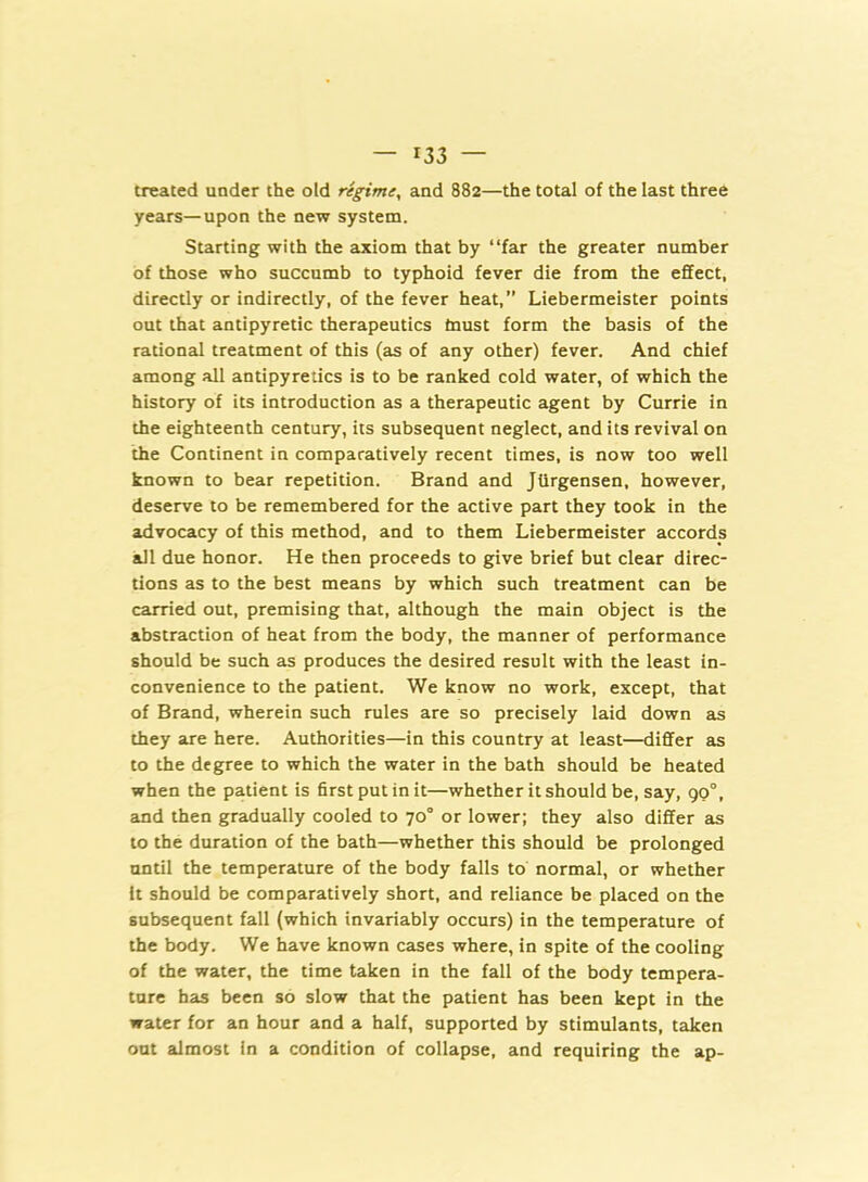 treated under the old regime, and 882—the total of the last three years—upon the new system. Starting with the axiom that by “far the greater number of those who succumb to typhoid fever die from the effect, directly or indirectly, of the fever heat,” Liebermeister points out that antipyretic therapeutics must form the basis of the rational treatment of this (as of any other) fever. And chief among all antipyretics is to be ranked cold water, of which the history of its introduction as a therapeutic agent by Currie in the eighteenth century, its subsequent neglect, and its revival on the Continent in comparatively recent times, is now too well known to bear repetition. Brand and Jtirgensen, however, deserve to be remembered for the active part they took in the advocacy of this method, and to them Liebermeister accords all due honor. He then proceeds to give brief but clear direc- tions as to the best means by which such treatment can be carried out, premising that, although the main object is the abstraction of heat from the body, the manner of performance should be such as produces the desired result with the least in- convenience to the patient. We know no work, except, that of Brand, wherein such rules are so precisely laid down as they are here. Authorities—in this country at least—differ as to the degree to which the water in the bath should be heated when the patient is first put in it—whether it should be, say, 90°, and then gradually cooled to 70° or lower; they also differ as to the duration of the bath—whether this should be prolonged until the temperature of the body falls to normal, or whether It should be comparatively short, and reliance be placed on the subsequent fall (which invariably occurs) in the temperature of the body. We have known cases where, in spite of the cooling of the water, the time taken in the fall of the body tempera- ture has been so slow that the patient has been kept in the water for an hour and a half, supported by stimulants, taken out almost in a condition of collapse, and requiring the ap-