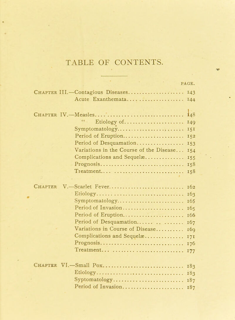 TABLE OF CONTENTS. PAGE. Chapter III.—Contagious Diseases 143 Acute Exanthemata 144 Chapter IV.—Measles.... I48 “ Etiology of 149 Symptomatology 151 Period of Eruption 152 Period of Desquamation 153 Variations in the Course of the Disease... 154 Complications and Sequelae 155 Prognosis 158 Treatment 158 • Chapter V.—Scarlet Fever 162 Etiology 163 Symptomatology i65 Period of Invasion 165 Period of Eruption 166 Period of Desquamation 167 Variations in Course of Disease 169 Complications and Sequelae 171 Prognosis 176 Treatment 177 Chapter VI.—Small Pox 183 Etiology 183 Syptomatology 187 Period of Invasion 187