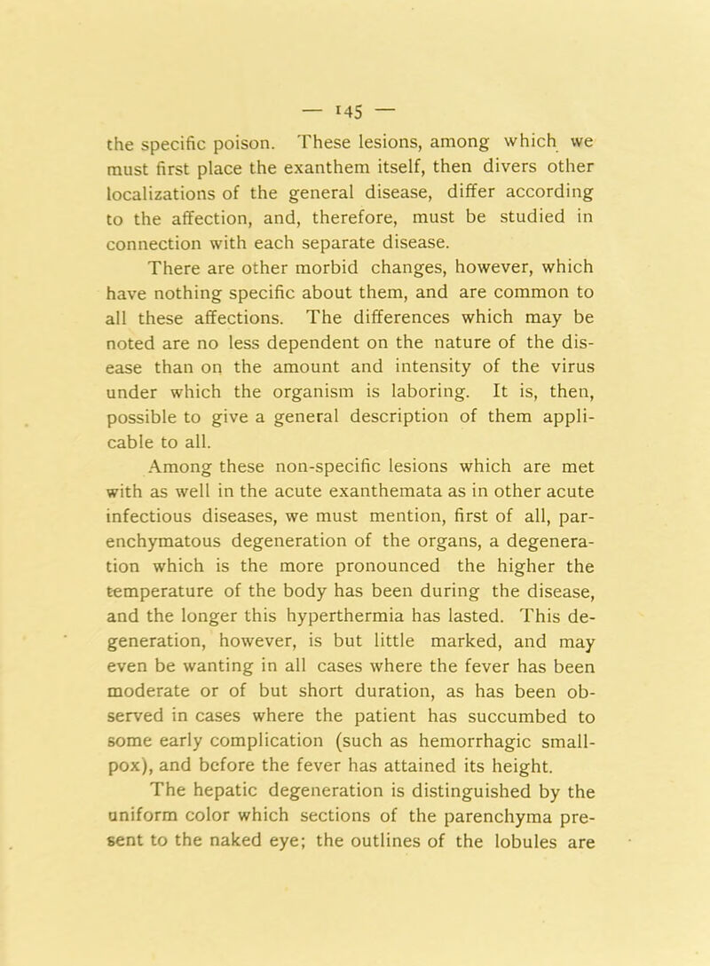 the specific poison. These lesions, among which we must first place the exanthem itself, then divers other localizations of the general disease, differ according to the affection, and, therefore, must be studied in connection with each separate disease. There are other morbid changes, however, which have nothing specific about them, and are common to all these affections. The differences which may be noted are no less dependent on the nature of the dis- ease than on the amount and intensity of the virus under which the organism is laboring. It is, then, possible to give a general description of them appli- cable to all. Among these non-specific lesions which are met with as well in the acute exanthemata as in other acute infectious diseases, we must mention, first of all, par- enchymatous degeneration of the organs, a degenera- tion which is the more pronounced the higher the temperature of the body has been during the disease, and the longer this hyperthermia has lasted. This de- generation, however, is but little marked, and may even be wanting in all cases where the fever has been moderate or of but short duration, as has been ob- served in cases where the patient has succumbed to some early complication (such as hemorrhagic small- pox), and before the fever has attained its height. The hepatic degeneration is distinguished by the uniform color which sections of the parenchyma pre- sent to the naked eye; the outlines of the lobules are