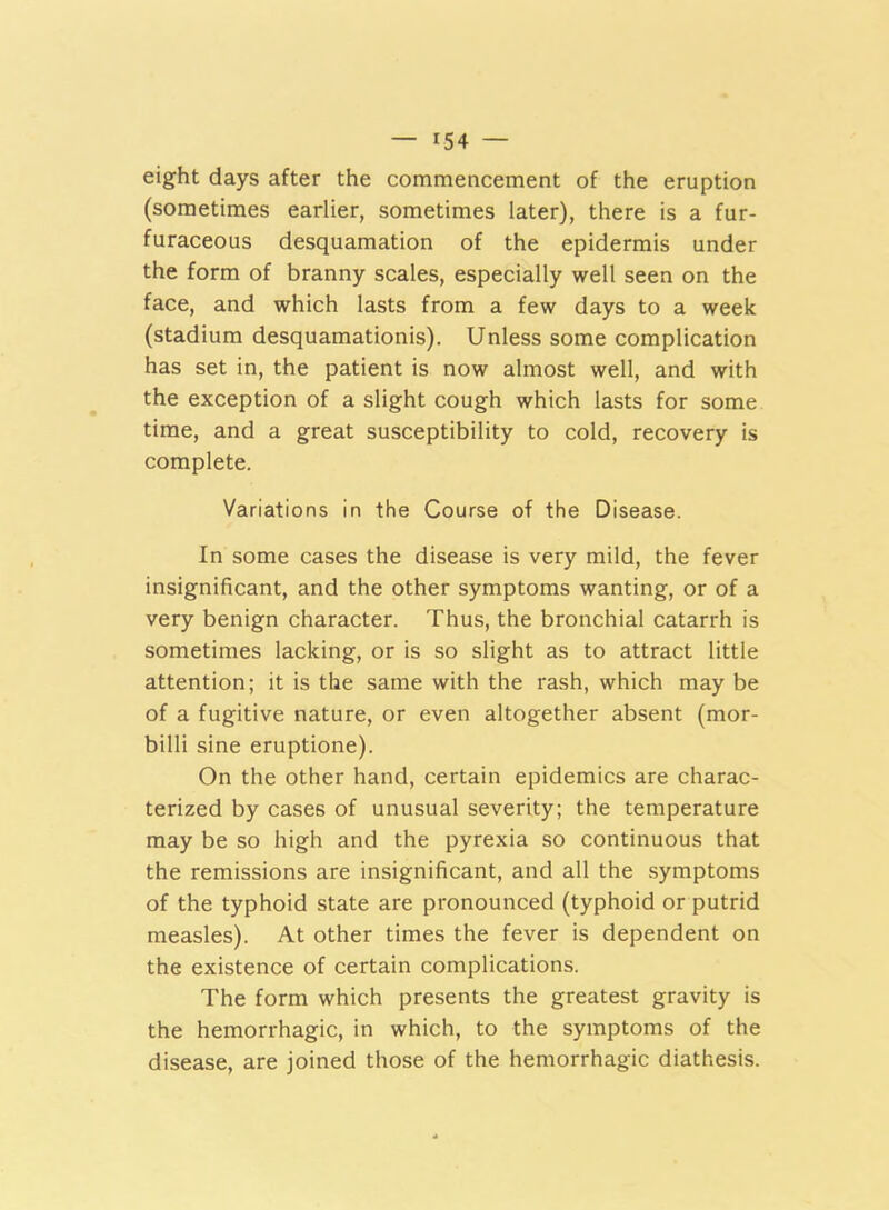 eight days after the commencement of the eruption (sometimes earlier, sometimes later), there is a fur- furaceous desquamation of the epidermis under the form of branny scales, especially well seen on the face, and which lasts from a few days to a week (stadium desquamationis). Unless some complication has set in, the patient is now almost well, and with the exception of a slight cough which lasts for some time, and a great susceptibility to cold, recovery is complete. Variations in the Course of the Disease. In some cases the disease is very mild, the fever insignificant, and the other symptoms wanting, or of a very benign character. Thus, the bronchial catarrh is sometimes lacking, or is so slight as to attract little attention; it is the same with the rash, which may be of a fugitive nature, or even altogether absent (mor- billi sine eruptione). On the other hand, certain epidemics are charac- terized by cases of unusual severity; the temperature may be so high and the pyrexia so continuous that the remissions are insignificant, and all the symptoms of the typhoid state are pronounced (typhoid or putrid measles). At other times the fever is dependent on the existence of certain complications. The form which presents the greatest gravity is the hemorrhagic, in which, to the symptoms of the disease, are joined those of the hemorrhagic diathesis.