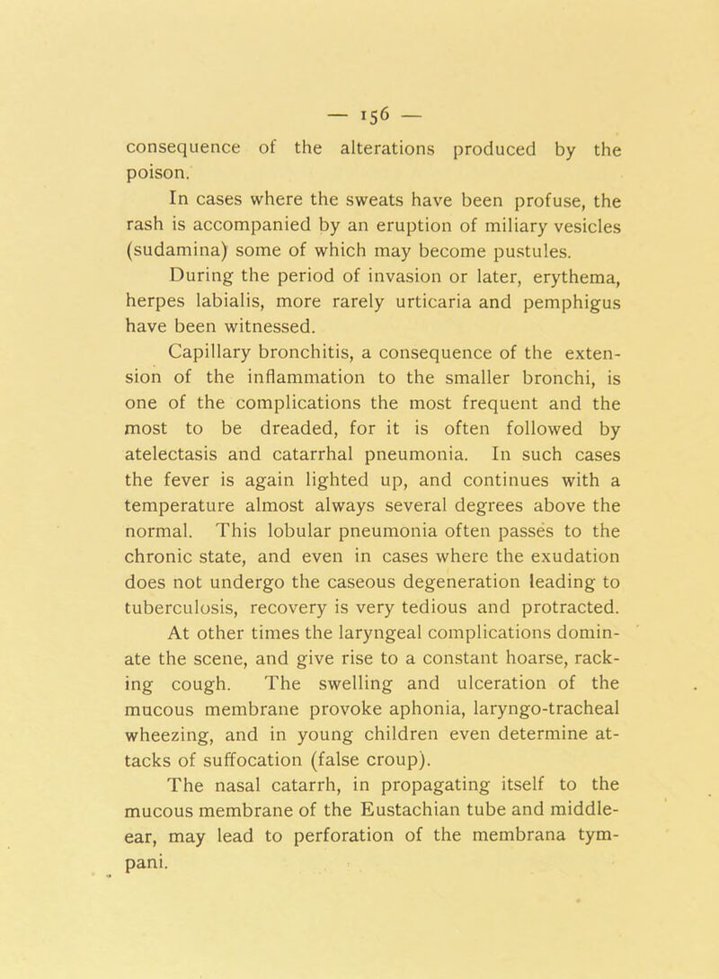 consequence of the alterations produced by the poison. In cases where the sweats have been profuse, the rash is accompanied by an eruption of miliary vesicles (sudamina) some of which may become pustules. During the period of invasion or later, erythema, herpes labialis, more rarely urticaria and pemphigus have been witnessed. Capillary bronchitis, a consequence of the exten- sion of the inflammation to the smaller bronchi, is one of the complications the most frequent and the most to be dreaded, for it is often followed by atelectasis and catarrhal pneumonia. In such cases the fever is again lighted up, and continues with a temperature almost always several degrees above the normal. This lobular pneumonia often passes to the chronic state, and even in cases where the exudation does not undergo the caseous degeneration leading to tuberculosis, recovery is very tedious and protracted. At other times the laryngeal complications domin- ate the scene, and give rise to a constant hoarse, rack- ing cough. The swelling and ulceration of the mucous membrane provoke aphonia, laryngo-tracheal wheezing, and in young children even determine at- tacks of suffocation (false croup). The nasal catarrh, in propagating itself to the mucous membrane of the Eustachian tube and middle- ear, may lead to perforation of the membrana tym- pani.