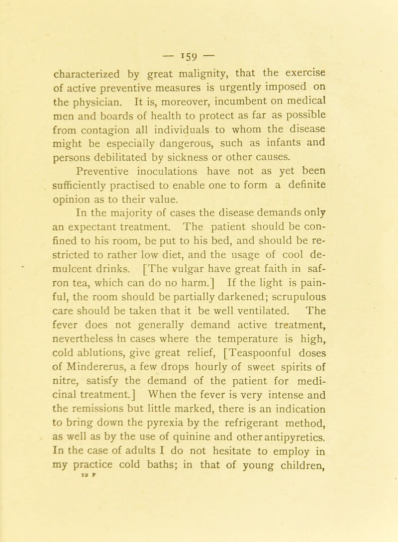 — *59 — characterized by great malignity, that the exercise of active preventive measures is urgently imposed on the physician. It is, moreover, incumbent on medical men and boards of health to protect as far as possible from contagion all individuals to whom the disease might be especially dangerous, such as infants and persons debilitated by sickness or other causes. Preventive inoculations have not as yet been sufficiently practised to enable one to form a definite opinion as to their value. In the majority of cases the disease demands only an expectant treatment. The patient should be con- fined to his room, be put to his bed, and should be re- stricted to rather low diet, and the usage of cool de- mulcent drinks. [The vulgar have great faith in saf- ron tea, which can do no harm.] If the light is pain- ful, the room should be partially darkened; scrupulous care should be taken that it be well ventilated. The fever does not generally demand active treatment, nevertheless in cases where the temperature is high, cold ablutions, give great relief, [Teaspoonful doses of Mindererus, a few drops hourly of sweet spirits of nitre, satisfy the demand of the patient for medi- cinal treatment.] When the fever is very intense and the remissions but little marked, there is an indication to bring down the pyrexia by the refrigerant method, as well as by the use of quinine and other antipyretics. In the case of adults I do not hesitate to employ in my practice cold baths; in that of young children, 12 P