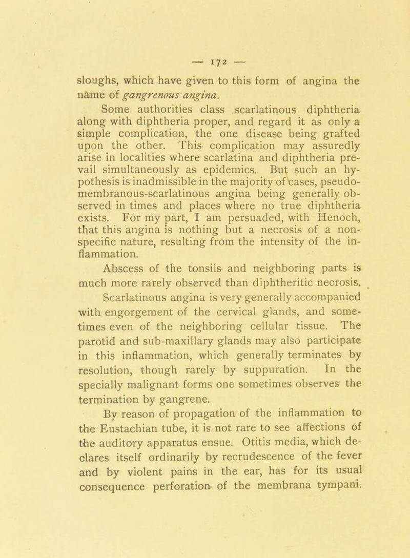 sloughs, which have given to this form of angina the name of gangrenmis angina. Some authorities class scarlatinous diphtheria along with diphtheria proper, and regard it as only a simple complication, the one disease being grafted upon the other. This complication may assuredly arise in localities where scarlatina and diphtheria pre- vail simultaneously as epidemics. But such an hy- pothesis is inadmissible in the majority of cases, pseudo- membranous-scarlatinous angina being generally ob- served in times and places where no true diphtheria exists. For my part, I am persuaded, with Henoch, that this angina is nothing but a necrosis of a non- specific nature, resulting from the intensity of the in- flammation. Abscess of the tonsils and neighboring parts is much more rarely observed than diphtheritic necrosis. Scarlatinous angina is very generally accompanied with engorgement of the cervical glands, and some- times even of the neighboring cellular tissue. The parotid and sub-maxillary glands may also participate in this inflammation, which generally terminates by resolution, though rarely by suppuration. In the specially malignant forms one sometimes observes the termination by gangrene. By reason of propagation of the inflammation to the Eustachian tube, it is not rare to see affections of the auditory apparatus ensue. Otitis media, which de- clares itself ordinarily by recrudescence of the fever and by violent pains in the ear, has for its usual consequence perforation of the membrana tympani.