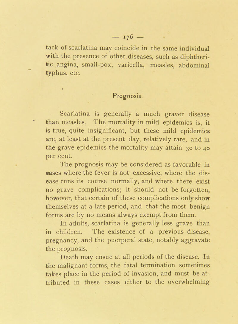 tack of scarlatina may coincide in the same individual with the presence of other diseases, such as diphtheri- tic angina, small-pox, varicella, measles, abdominal typhus, etc. Prognosis. Scarlatina is generally a much graver disease than measles. The mortality in mild epidemics is, it is true, quite insignificant, but these mild epidemics are, at least at the present day, relatively rare, and in the grave epidemics the mortality may attain 30 to 40 per cent. The prognosis may be considered as favorable in eases where the fever is not excessive, where the dis- ease runs its course normally, and where there exist no grave complications; it should not be forgotten, however, that certain of these complications only show themselves at a late period, and that the most benign forms are by no means always exempt from them. In adults, scarlatina is generally less grave than in children. The existence of a previous disease, pregnancy, and the puerperal state, notably aggravate the prognosis. Death may ensue at all periods of the disease. In the malignant forms, the fatal termination sometimes takes place in the period of invasion, and must be at- tributed in these cases either to the overwhelming