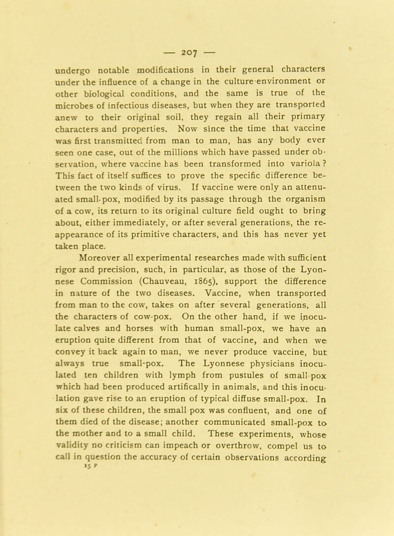 undergo notable modifications in their general characters under the influence of a change in the culture-environment or other biological conditions, and the same is true of the microbes of infectious diseases, but when they are transported anew to their original soil, they regain all their primary characters and properties. Now since the time that vaccine was first transmitted from man to man, has any body ever seen one case, out of the millions which have passed under ob- servation, where vaccine bas been transformed into variola? This fact of itself suffices to prove the specific difference be- tween the two kinds of virus. If vaccine were only an attenu- ated small-pox, modified by its passage through the organism of a cow, its return to its original culture field ought to bring about, either immediately, or after several generations, the re- appearance of its primitive characters, and this has never yet taken place. Moreover all experimental researches made with sufficient rigor and precision, such, in particular, as those of the Lyon- nese Commission (Chauveau, 1865), support the difference in nature of the two diseases. Vaccine, when transported from man to the cow, takes on after several generations, all the characters of cow-pox. On the other hand, if we inocu- late calves and horses with human small-pox, we have an eruption quite different from that of vaccine, and when we convey it back again to man, we never produce vaccine, but always true small-pox. The Lyonnese physicians inocu- lated ten children with lymph from pustules of small pox which had been produced artifically in animals, and this inocu- lation gave rise to an eruption of typical diffuse small-pox. In six of these children, the small pox was confluent, and one of them died of the disease; another communicated small-pox to the mother and to a small child. These experiments, whose validity no criticism can impeach or overthrow, compel us to call in question the accuracy of certain observations according 15 r