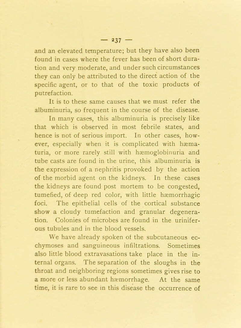 and an elevated temperature; but they have also been found in cases where the fever has been of short dura- tion and very moderate, and under such circumstances they can only be attributed to the direct action of the specific agent, or to that of the toxic products of putrefaction. It is to these same causes that we must refer the albuminuria, so frequent in the course of the disease. In many cases, this albuminuria is precisely like that which is observed in most febrile states, and hence is not of serious import. In other cases, how- ever, especially when it is complicated with hsema- turia, or more rarely still with hoemoglobinuria and tube casts are found in the urine, this albuminuria is the expression of a nephritis provoked by the action of the morbid agent on the kidneys. In these cases the kidneys are found post mortem to be congested, tumefied, of deep red color, with little haemorrhagic foci. The epithelial cells of the cortical substance show a cloudy tumefaction and granular degenera- tion. Colonies of microbes are found in the urinifer- ous tubules and in the blood vessels. We have already spoken of the subcutaneous ec- chymoses and sanguineous infiltrations. Sometimes also little blood extravasations take place in the in- ternal organs. The separation of the sloughs in the throat and neighboring regions sometimes gives rise to a more or less abundant haemorrhage. At the same time, it is rare to see in this disease the occurrence of