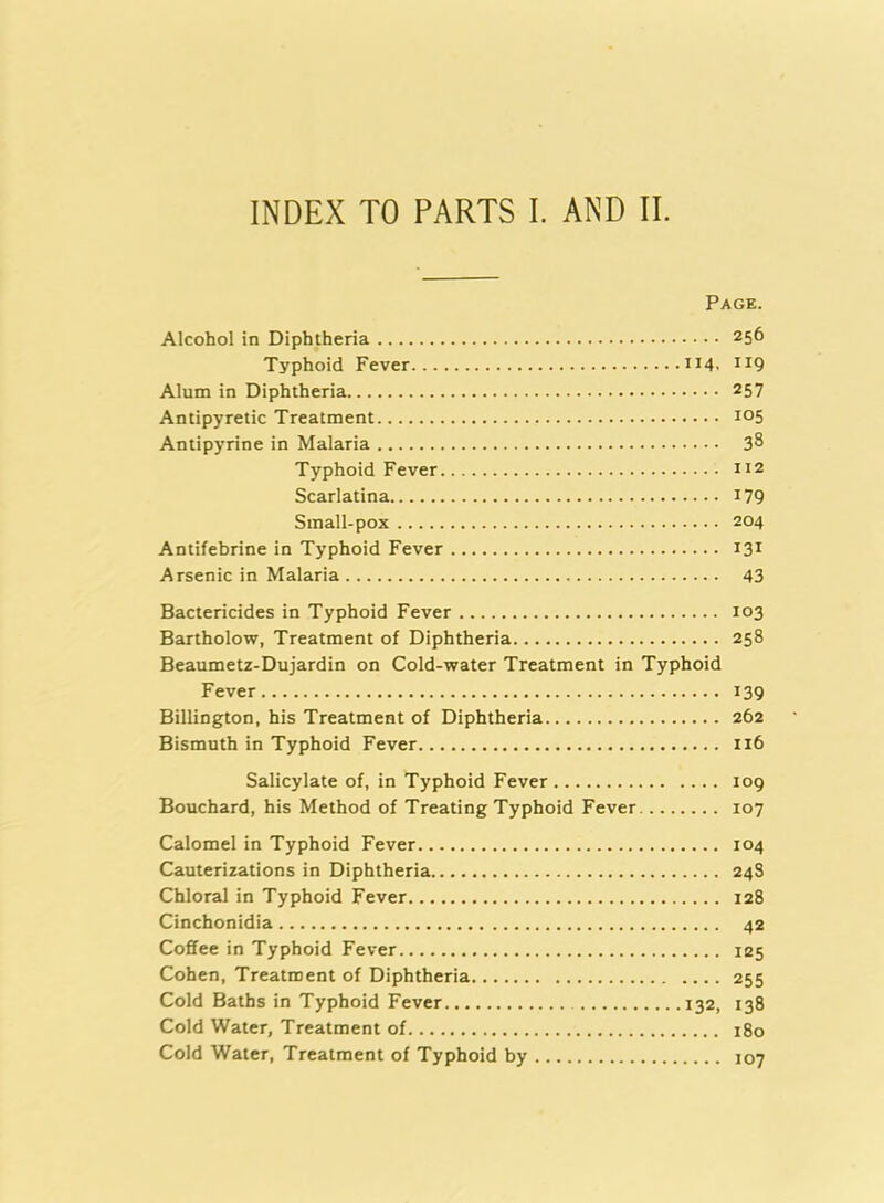 Page. Alcohol in Diphtheria 256 Typhoid Fever 114. XI9 Alum in Diphtheria 257 Antipyretic Treatment io5 Antipyrine in Malaria 3^ Typhoid Fever m Scarlatina 179 Small-pox 204 Antifebrine in Typhoid Fever 131 Arsenic in Malaria 43 Bactericides in Typhoid Fever 103 Bartholow, Treatment of Diphtheria 258 Beaumetz-Dujardin on Cold-water Treatment in Typhoid Fever 139 Billington, his Treatment of Diphtheria 262 Bismuth in Typhoid Fever 116 Salicylate of, in Typhoid Fever 109 Bouchard, his Method of Treating Typhoid Fever 107 Calomel in Typhoid Fever 104 Cauterizations in Diphtheria 248 Chloral in Typhoid Fever 128 Cinchonidia 42 Coffee in Typhoid Fever 125 Cohen, Treatment of Diphtheria 255 Cold Baths in Typhoid Fever 132, 138 Cold Water, Treatment of 180 Cold Water, Treatment of Typhoid by 107