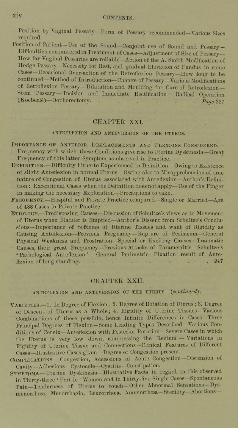 CONTENTS. Position by Vaginal Pessary—Form of Pessary recommended-Various Sizes required. Position of Patient-Use of the Sound—Conjoint use of Sound and Pessary- Difficulties encountered in Treatnaent of Cases—Adj ustment of Size of Pessary- How far Vaginal Pessaries are reliable—Action of the A. Smith Modification of Hodge Pessary—Necessity for Best, and gradual Elevation of Fundus in some Cases—Occasional Over-action of the Eetroflexion Pessary—How long to be continued—Method of Introduction—Change of Pessary—Various Modifications of Retroflexion Pessary—Dilatation and Moulding for Cure of Retroflexion— Stem Pessary—Incision and Immediate Rectification — Radical Operation (Koeberl6)—Oophorectomy. ...... Page 227 CHAPTER XXI. anteflexion and anteversion op the uterus. Importance of Anterior Displacemen^ts and Flexions Considered.— Frequency with which these Conditions give rise to Uterine Dyskinesia—Great Frequency of this latter Symptom as observed in Practice. Definition.—Difficulty hitherto Experienced in Definition—Owing to Existence of slight Anteflexion in normal Uterus—Owing also to Misapprehension of true nature of Congestion of Uterus associated with Anteflexion—Author's Defini- tion ; Exceptional Cases when the Definition does not apply—Use of the Finger in making the necessary Exploration—Precautions to take. Frequency.—Hospital and Private Practice compared—Single or Married—^Age of 4:88 Cases in Private Practice. Etiology.—Predisposing Causes—Discussion of Schultze's views as to Movement of Uterus when Bladder is Emptied—Author's Dissent from Schultze's Conclu- sions—Importance of Softness of Uterine Tissues and want of Rigidity as Causing Anteflexion—Previous Pregnancy—Rupture of Perineum—General Physical Weakness and Prostration—Special or Exciting Causes: Traumatic Causes, their great Frequency—Previous Attacks of Parametritis—Schultze's ' Pathological Anteflexion ' — General Perimetric Fixation result of Ante- flexion of long standing. . . . . - . . 247 CHAPTER XXH. anteflexion and antbversion of the uterus—{continued). Varieties.—1. In Degree of Flexion; 2. Degree of Rotation of Uterus ; 3. Degi-ee of Descent of Uterus as a Whole ; 4. Rigidity of Uterine Tissues—Various Combinations of these possible, hence Infinite Differences in Cases—Three Principal Degrees of Flexion—Some Leading Types Described—Various Con- ditions of Cervix—Anteflexion with Posterior Rotation—Severe Cases in whicli the Uterus is very low down, compressiiig the Rectum — Variations in Rigidity of Uterine Tissue and Connections—Clinical Features of Different Cases—Illustrative Cases given—Degree of Congestion present. Complications.—Congestion, Accessions of Acute Congestion—Distension of Cavity—xVdhesions—Cystocele—-Cystitis—Constipation. Symptoms.—Utei'ine Dyskinesia—Illustrative Facts in regard to this observed in Thirty-three ' Fertile ' Women and in Thirty-five Single Cases—Spontaneous Pain—Tenderness of Uterus to touch—Other Abnormal Sensations--Dys- menorrhcea, Menorrhagia, Leucorrhoea, Ameuorrhoca—Sterility—Abortions—