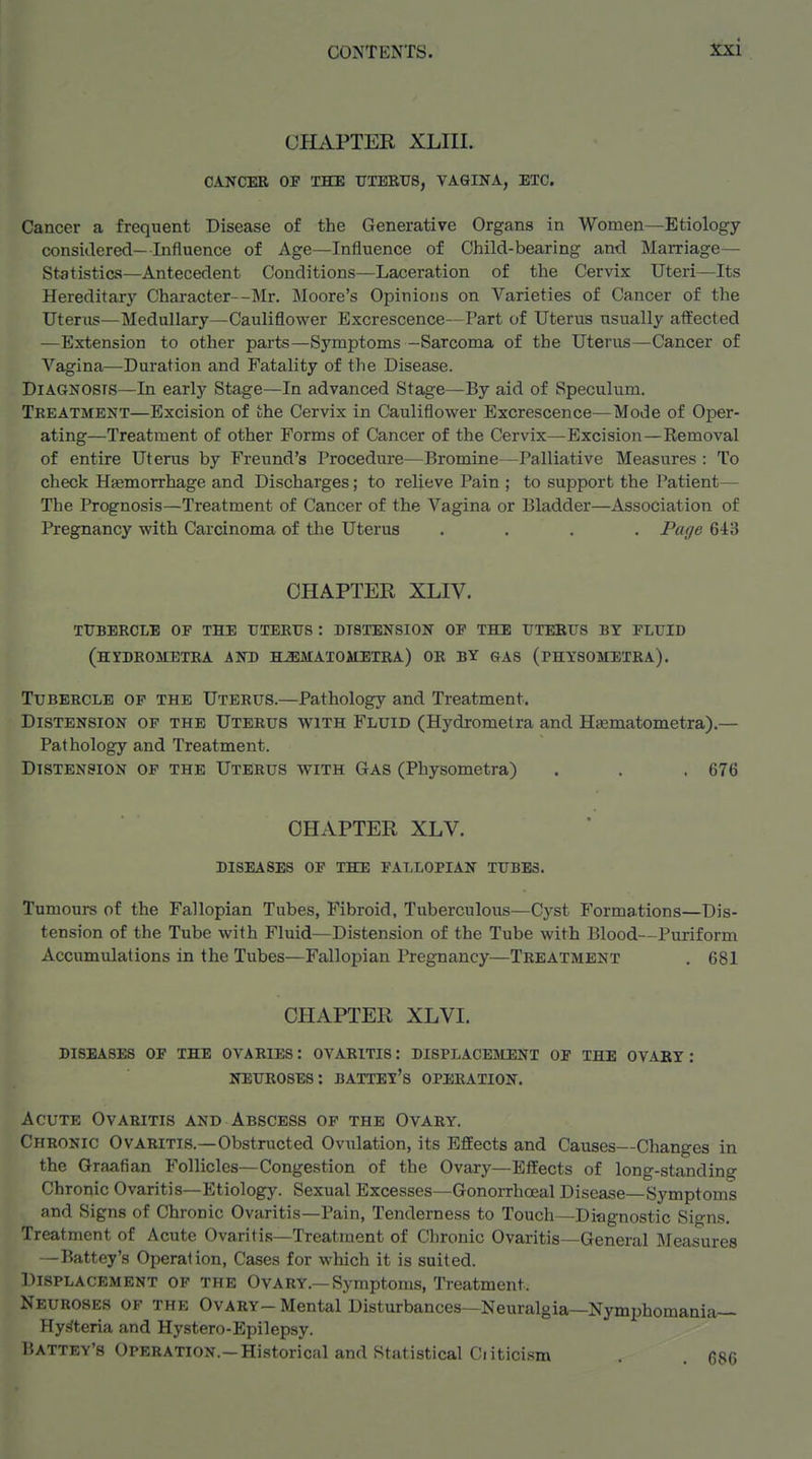 CHAPTER XLIII. CANCER OF THE TJTERT78, VAGINA, ETC. Cancer a frequent Disease of the Generative Organs in Women—Etiology considered—Influence of Age—Influence of Child-bearing and MaiTiage— Statistics—Antecedent Conditions—Laceration of the Cervix Uteri—Its Hereditary Character—Mr. Moore's Opinions on A''arieties of Cancer of the Uterus—Medullary—Cauliflower Excrescence—Part of Uterus usually affected —Extension to other parts—Symptoms -Sarcoma of the Uterus—Cancer of Vagina—Duration and Fatality of the Disease. DiAGNOsrs—In earlj' Stage—In advanced Stage—By aid of Speculum. Treatment—Excision of the Cervix in Cauliflower Excrescence—Mode of Oper- ating—Treatment of other Forms of Cancer of the Cervix—Excision—Removal of entire Uterus by Freund's Procedure—Bromine—Palliative Measures : To check Hasmorrhage and Discharges; to relieve Pain ; to support the Patient— The Prognosis—Treatment of Cancer of the Vagina or Bladder—Association of Pregnancy with Carcinoma of the Uterus .... Page 643 CHAPTER XLIV. tubercle op the tttertjs : distension of the tjteetjs bt fluid (hydrometra and hjemaioaietra) or by gas (physometra). Tubercle op the Uterus.—Pathology and Treatment. Distension op the Uterus with Fluid (Hydrometra and Hasmatometra).— Pathology and Treatment. Distension of the Uterus with Gas (Physometra) . . , 676 CHAPTER XLV. diseases of the fallopian tubes. Tumours of the Fallopian Tubes, Fibroid, Tuberculous—Cyst Formations—Dis- tension of the Tube with Fluid—Distension of the Tube with Blood—Puriform Accumulations in the Tubes—Fallopian Pregnancy—Treatment . 681 CHAPTER XLVI. diseases of the ovaries: ovaritis: displace]\ient of the ovary: neuroses: battey's operation. Acute Ovaritis and Abscess of the Ovary. Chronic Ovaritis.—Obstructed Ovulation, its Effects and Causes—Changes in the Graafian Follicles—Congestion of the Ovary—Effects of long-standing Chronic Ovaritis—Etiology. Sexual Excesses—Gonorrhceal Disease—Symptoms and Signs of Chronic Ovaritis—Pain, Tenderness to Touch—Diagnostic Signs. Treatment of Acute Ovaritis—Treatment of Chronic Ovaritis—General Measures —Battey's Operation, Cases for which it is suited. Displacement of the Ovary.—Symptoms, Treatment. Neuroses of the Ovary-Mental Disturbances—Neuralgia—Nymphomania— Hy.^teria and Hystero-Epilepsy. Uattey's Operation.—Historical and Statistical Ciiticism . 686