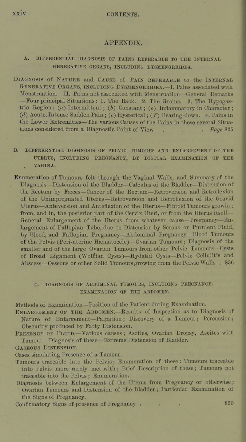 APPENDIX. A. DIFFERENTIAL DIA&N0SI8 OP PAINS REFERABLE TO THE INTERNAL GENERATIVE ORGANS, INCLUDING DYSMENORRHCEA. Diagnosis of Nature and Cause of Pain referable to the Internal Generative Organs, including Dysmenorrhcea.—I. Pains associated with Menstruation. II, Pains not associated with Menstruation—General llemarks —Four principal Situations: 1. The Back. 2. The Groins. 3, The Hypogas- tric Region : (a) Intermittent; (J) Constant; (c) Inflammatory in Character ; (d) Acute, Intense Sudden Pain ; (e) Hysterical; (/) Bearing-down. 4. Pains in the Lower Extremities—The various Causes of the Pains in these several Situa- tions considered from a Diagnostic Point of View . . . Page 825 B. differential diagnosis of pelvic tumours AND ENLARGEMENT OF THE uterus, including pregnancy, by digital EXAMINATION OF THE VAGINA. Enumeration of Tumours felt through the Vaginal Walls, and Summary of the Diagnosis—Distension of the Bladder—Calculus of the Bladder—Distension of the Rectum by Fjeces—Cancer of the Rectum—^Retroversion and Retroflexion of the Unimpregnated Uterus—Retroversion and Retroflexion of the Gravid Uterus—Anteversion and Anteflexion of the Uterus—Fibroid Tumours growiii : from, and in, the posterior part of the Cervix Uteri, or from the Uterus itself— General Enlargement of the Uterus from whatever cause—Pregnancy—En- largement of Fallopian Tube, due to Distension by Serous or Purulent Fluid, by Blood, and Fallopian Pregnancy—Abdominal Pregnancy—^Blood Tumours of the Pelvis (Peri-uterine Haematocele)—Ovarian Tumours ; Diagnosis of the smaller and of the large Ovarian Tumours from other Pelvic Tumours—Cysts of Broad Ligament (Wolffian Cysts)—Hydatid Cysts—Pelvic Cellulitis and Abscess—Osseous or other Solid Tumours growing from the Pelvic Walls . 836 C. DIAGNOSIS OF ABDOMINAL TUMOURS, INCLUDING PREGNANCY. EXAMINATION QF THE ABDOMEN. Methods of Examination—Position of the Patient during Examination. Enlargement of the. Abdomen.—Results of Inspection as to Diagnosis of Nature of Enlargement—Palpation ; Discovery of a Tumour; Percussion; Obscurity produced by Fatty Distension. Presence of Fluid.—Various causes; Ascites, Ovarian Dropsy, Ascites with Tumour—Diagnosis of these—Extreme Distension of Bladder. Gaseous Distension. Cases simulating Presence of a Tumour. Tumours traceable into the Pelvis; Enumeration of these : Tumours traceable into Pelvis more rarely met with ; Brief Description of these; Tumours not traceable into the Pelvis ; Enumeration. Diagnosis between Enlargement of the Uterus from Pregnancy or otherwise; Ovarian Tumours and Distension of the Bladder; Particular Examination of the Signs of Pregnancy. Conflrmatory Signs of presence of Pregnancy . . . 850