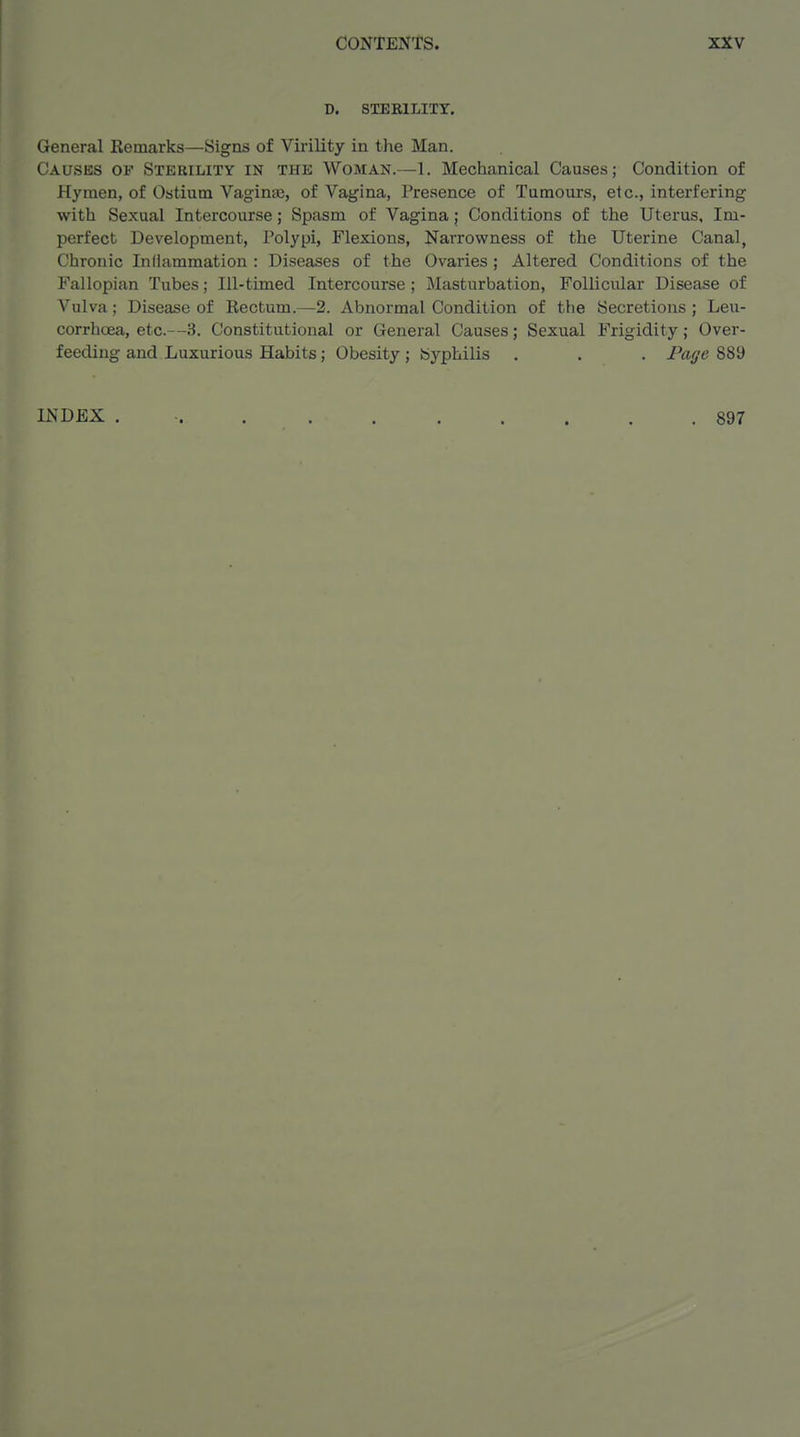 D. SXEKILITY. General Remarks—Signs of Virility in the Man. Causes of Sterility in the Woman.—1. Mechanical Causes; Condition of Hymen, of Ostium Vagin«j, of Vagina, Presence of Tumours, etc., interfering with Sexual Intercourse; Spasm of Vagina; Conditions of the Uterus, Im- perfect Development, Polypi, Flexions, Narrowness of the Uterine Canal, Chronic Inflammation : Diseases of the Ovaries; Altered Conditions of the Fallopian Tubes; Ill-timed Intercourse ; Masturbation, Follicular Disease of Vulva; Disease of Rectum.—2. Abnormal Condition of the Secretions ; Leu- corrhoea, etc.—3. Constitutional or General Causes; Sexual Frigidity; Over- feeding and Luxurious Habits; Obesity; byphilis . . . Page 889 INDEX . ■ 897