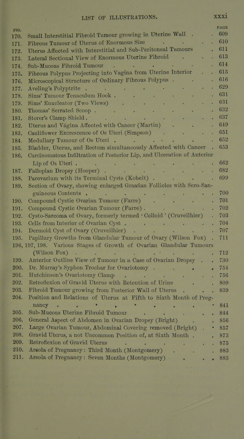 PAGE 610 611 613 614 615 616 629 631 631 632 637 649 651 FIG. 170. Small Interstitial Fibroid Tumour growing in uterine Wall . . 609 171. Fibrous Tumour of Uterus of Enormous Size 172. Uterus Affected with Interstitial and Sub-Peritoneal Tumours 173. Lateral Sectional View of Enormous Uterine Fibroid 174. Sub-Mucous Fibroid Tumom- . . . . • 175. Fibrous Polypus Projecting into Vagina from Uterine Interior 176. Microscopical Structure of Ordinary Fibrous Polypus . 177. Aveling's Polyptrite 178. Sims' Tumour Tenaculum Hook . . . • • 179. Sims' Enucleator (Two Views) .... 180. Thomas' Serrated Scoop ...... 181. Storer's Clamp Shield...... 182. Uterus and Vagina Affected with Cancer (Martin) 183. Cauliflower Excrescence of Os Uteri (Simpson) 184. Medullary Tumour of Os Uteri , . ... . .652 185. Bladder, Uterus, and Eectum simultaneously Affected with Cancer . 653 186. Carcinomatous Infiltration of Posterior Lip, and Ulceration of Anterior Lip of Os Uteri . . . . . . . .662 187. Fallopian Dropsy (Hooper) . . . . . . . 682 188. Parovarium with its Terminal Cysts (Kobelt) .... 699 189. Section of Ovary, showing enlarged Graafian Follicles with Sero-San- guineous Contents . . . . . . . . 700 190. Compound Cystic Ovarian Tumour (Farre) .... 701 191. Compound Cystic Ovarian Tumour (Farre) . . . . . 702 192. Cysto-Sarcoma of Ovary, formerly termed ' Colloid ' (Cruveilhier) . 703 193. Cells from Interior of Ovarian Cyst . . . . . . 704 194. Dermoid Cyst of Ovary (Cruveilhier) ..... 707 195. Papillary Growths from Glandular Tumour of Ovary (Wilson Fox) . 711 196. 197, 198. Various Stages of Growth of Ovarian Glandular Tumours (Wilson Fox) .... .... 712 199. Anterior Outline View of Tumour in a Case of Ovarian Dropsy . . 730 200. Dr. Murray's Sj^phon Trochar for Ovariotomy .... 754 201. Hutchinson's Ovariotomy Clamp . . . . . . 756 202. Ketroflexion of Gravid Uterus with Ketention of Urine . . 809 203. Fibroid Tumour growing from Posterior Wall of Uterus . . . 839 204. Position and Kelations of Uterus at Fifth to Sixth Month of Preg- nancy 841 205. Sub-Mucous Uterine Fibroid Tumour . . . . . 844 206. General Aspect of Abdomen in Ovarian Dropsy (Bright) , . 856 207. Large Ovarian Tumour, Abdominal Covering removed (Bright) . • 857 208. Gravid Uterus, a not Uncommon Position of, at Sixth Month . .873 209. Retroflexion of Gravid Uterus . . . . . . 875 210. Areola of Pregnancy: Third Month (Montgomery) . . . 883 211. Areola of Pregnancy: Seven Months (Montgomery) . , , 883