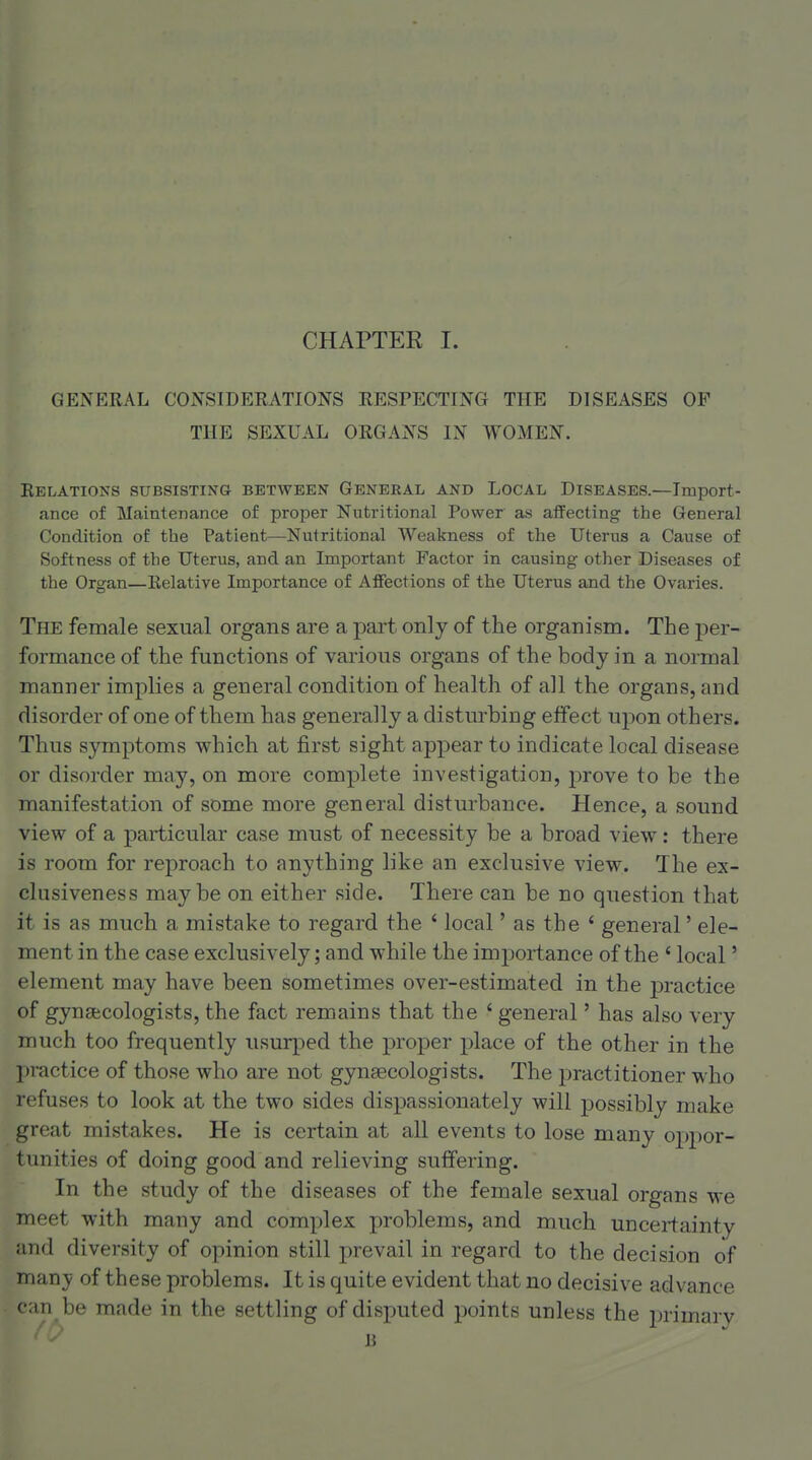 GENERAL CONSIDERATIONS RESPECTING THE DISEASES OF THE SEXUAL ORGANS IN WOMEN. Relations subsisting between General and Local Diseases.—Import- ance of Maintenance of proper Nutritional Power as affecting the General Condition of the Patient—Nutritional Weakness of the Uterus a Cause of Softness of the Uterus, and an Important Factor in causing other Diseases of the Organ—Relative Importance of Affections of the Uterus and the Ovaries. The female sexual organs are a part only of the organism. The per- formance of the functions of various organs of the body in a normal manner implies a general condition of health of all the organs, and disorder of one of them has generally a disturbing effect upon others. Thus symptoms which at first sight appear to indicate local disease or disorder may, on more complete investigation, prove to be the manifestation of some more general disturbance. Hence, a sound view of a particular case must of necessity be a broad view: there is room for reproach to anything like an exclusive view. The ex- clusiveness maybe on either side. There can be no question that it is as much a mistake to regard the ' local' as the ' general' ele- ment in the case exclusively; and while the importance of the ' local' element may have been sometimes over-estimated in the practice of gynsfccologists, the fact remains that the ' general' has also very much too frequently usurped the proper place of the other in the practice of those who are not gynaecologists. The practitioner who refuses to look at the two sides dispassionately will possibly make great mistakes. He is certain at all events to lose many oppor- tunities of doing good and relieving suffering. In the study of the diseases of the female sexual organs we meet with many and complex problems, and much uncei-fainty and diversity of opinion still prevail in regard to the decision of manj! of these problems. It is quite evident that no decisive advance can be made in the settling of disputed points unless the jn-imary B