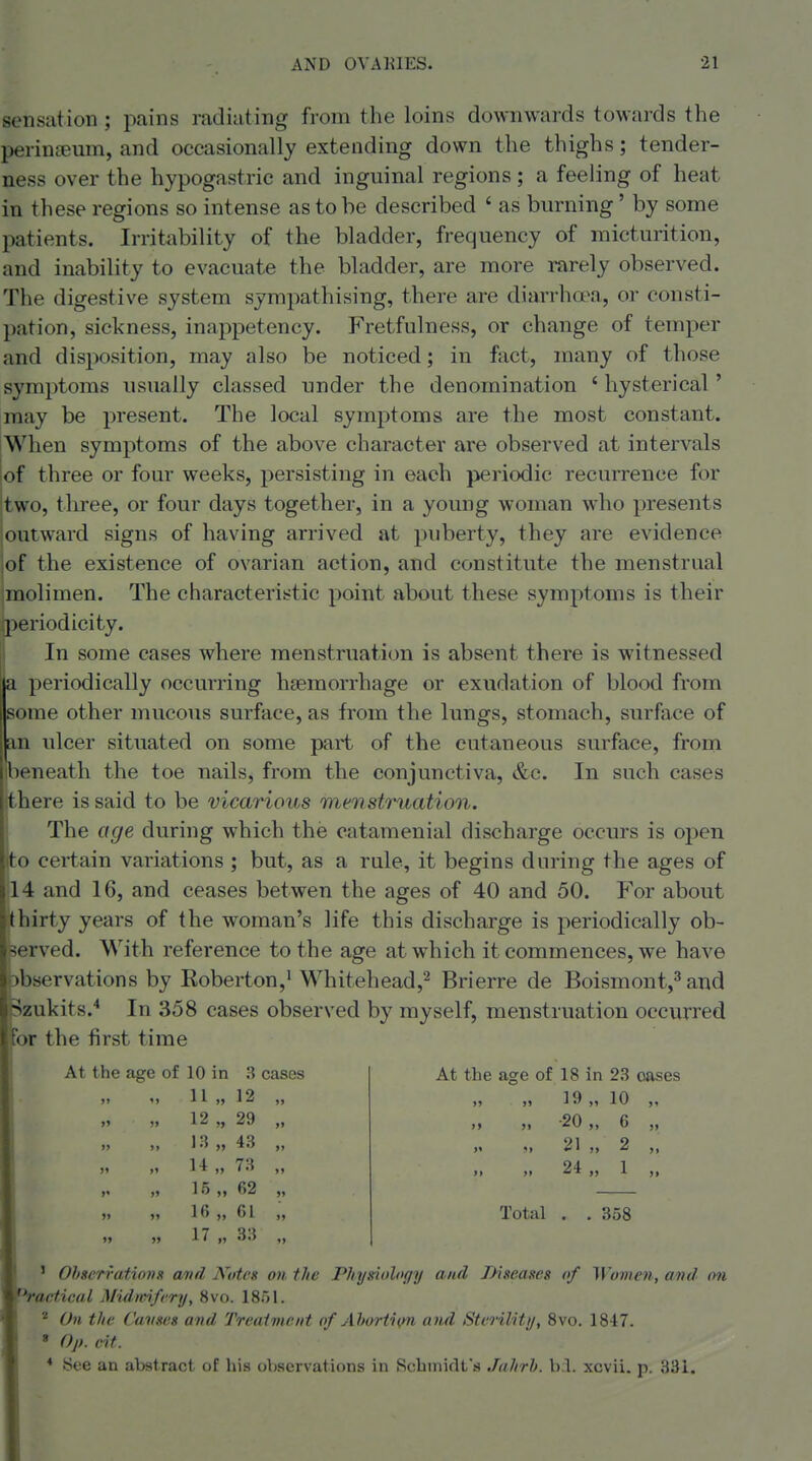 sensation ; pains radiating from the loins downwards towards the perintemn, and occasionally extending down the thighs; tender- ness over the hypogastric and inguinal regions ; a feeling of heat in these regions so intense as to he described ' as burning' by some patients. Irritability of the bladder, frequency of micturition, and inability to evacuate the bladder, are more rarely observed. The digestive system sympathising, there are diarrhoea, or consti- pation, sickness, inappetency. Fretfulness, or change of temper and disposition, may also be noticed; in fact, many of those symptoms usually classed under the denomination ' hysterical ' may be present. The local symptoms are the most constant. When symptoms of the above character are observed at intervals !of three or four weeks, persisting in each periodic recurrence for two, three, or four days together, in a young woman who presents outward signs of having arrived at puberty, they are evidence of the existence of ovarian action, and constitute the menstrual molimen. The characteristic point about these symptoms is their periodicity. In some cases where menstruation is absent there is witnessed Speriodically occurring haemorrhage or exudation of blood from ume other mucous surface, as from the lungs, stomach, surface of n ulcer situated on some part of the cutaneous surface, from leneath the toe nails, from the conjunctiva, &c. In such cases there is said to be vica7'ious menstruation. The age during which the catamenial discharge occurs is open to certain variations ; but, as a rule, it begins during the ages of 4 and 16, and ceases betwen the ages of 40 and 50. For about hirty years of the woman's life this discharge is periodically ob- served. With reference to the age at which it commences, we have )b8ervations by Roberton,^ Whitehead,^ Brierre de Boismont,^ and Szukits.* In 358 cases observed by myself, menstruation occurred 'or the first time At the age of 10 in 3 cases »> ') 11 » 12 ,, >» ?) 12 „ 29 )) )> 1 '5 » 43 „ 15 „ 62 „ )) >i 16 „ 61 „ At the age of 18 in 23 oases >» >) 19 10 » -20 „ 6 „ »1 M 21 M 2 JI »» 24 1 Total . . 358 ' Ohserrafiojis atirl Noteg on the Physeiology and Diseases of Women, and on Radical Midmfery, 8vo. 1851. ' On the Causes and Treaiment of Ahorti</n and Sterilitij, 8vo. 1847. » Op. cit. * See an abstract of his observations in Schmidt's Jaltrh. xcvii. p. 831.