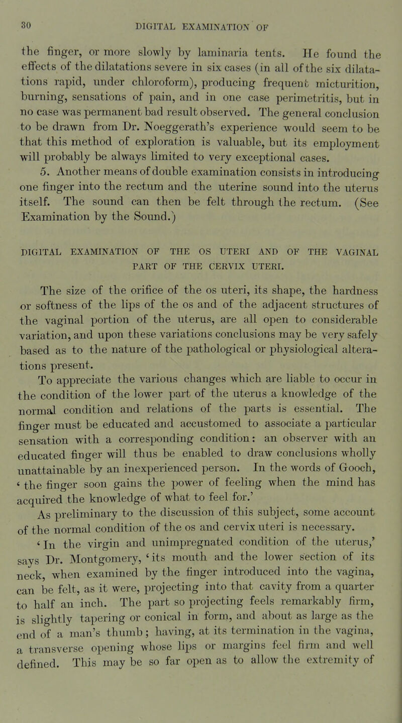 the finger, or more slowly by laminaria tents. He found the effects of the dilatations severe in six cases (in all of the six dilata- tions rapid, under chloroform), producing frequent micturition, burning, sensations of pain, and in one case perimetritis, but in no case was permanent bad result observed. The general conclusion to be drawn from Dr. Noeggerath's experience would seem to be that this method of exploration is valuable, but its employment will probably be always limited to very exceptional cases. 5. Another means of double examination consists in introducing one finger into the rectum and the uterine sound into the uterus itself. The sound can then be felt through the rectum. (See Examination by the Sound.) DIGITAL EXAMINATION OF THE OS UTERI AND OF THE VAGINAL PART OF THE CERVIX UTERI. The size of the orifice of the os uteri, its shape, the hardness or softness of the lips of the os and of the adjacent structures of the vaginal portion of the uterus, are all open to considerable variation, and upon these variations conclusions may be very safely based as to the nature of the pathological or physiological altera- tions present. To appreciate the various changes which are liable to occur in the condition of the lower part of the uterus a knowledge of the normal condition and relations of the parts is essential. The finger must be educated and accustomed to associate a particular sensation with a corresponding condition: an observer with an educated finger will thus be enabled to draw conclusions wholly unattainable by an inexperienced person. In the words of Gooch, * the finger soon gains the power of feeling when the mind has acquired the knowledge of what to feel for.' As preliminary to the discussion of this subject, some account of the normal condition of the os and cervix uteri is necessary. ' In the virgin and unimpregnated condition of the uterus/ says Dr. Montgomery, ' its mouth and the lower section of its neck, when examined by the finger introduced into the vagina, can be felt, as it were, projecting into that cavity from a quarter to half an inch. The part so projecting feels remarkably firm, is slightly tapering or conical in form, and about as large as the end of a man's thumb; having, at its termination in the vagina, a transverse opening whose lips or margins feel firm and well defined. This may be so far open as to allow the extremity of