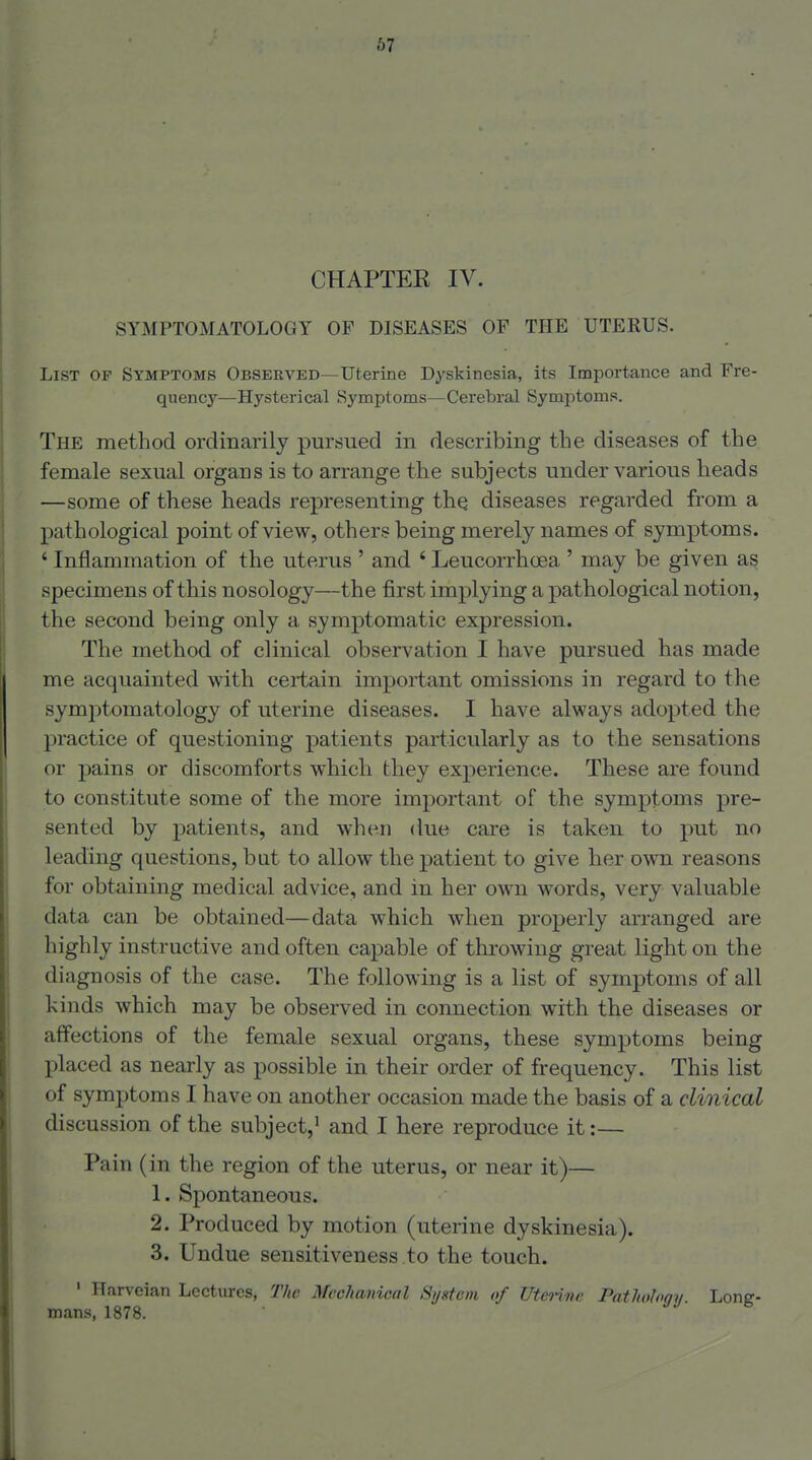 CHAPTER IV. SYMPTOMATOLOGY OF DISEASES OP THE UTERUS. List of Symptoms Observed—Uterine Dyskinesia, its Importance and Fre- quency—Hysterical Symptoms—Cerebral Symptoms. The method ordinarily pursued in describing the diseases of the female sexual organs is to arrange the subjects under various heads —some of these heads representing the diseases regarded from a pathological point of view, others being merely names of symptoms. ' Inflammation of the uterus ' and ' LeucorrhcBa ' may be given as specimens of this nosology—the first implying a pathological notion, the second being only a symptomatic expression. The method of clinical observation I have pursued has made me acquainted with certain important omissions in regard to the symptomatology of uterine diseases. I have always adopted the practice of questioning patients particularly as to the sensations or pains or discomforts which they experience. These are found to constitute some of the more important of the symptoms pre- sented by patients, and when due care is taken to put no leading questions, but to allow the patient to give her own reasons for obtaining medical advice, and in her own words, very valuable data can be obtained—data which when properly arranged are highly instructive and often capable of throwing great light on the diagnosis of the case. The following is a list of symptoms of all kinds which may be observed in connection with the diseases or affections of the female sexual organs, these symptoms being placed as nearly as possible in their order of frequency. This list of symptoms I have on another occasion made the basis of a clinical discussion of the subject,' and I here reproduce it:— Pain (in the region of the uterus, or near it)— 1. Spontaneous. 2. Produced by motion (uterine dyskinesia). 3. Undue sensitiveness to the touch. ' Harveian Lectures, The Mechanical System of UteHne Pathology. Long- mans, 1878.