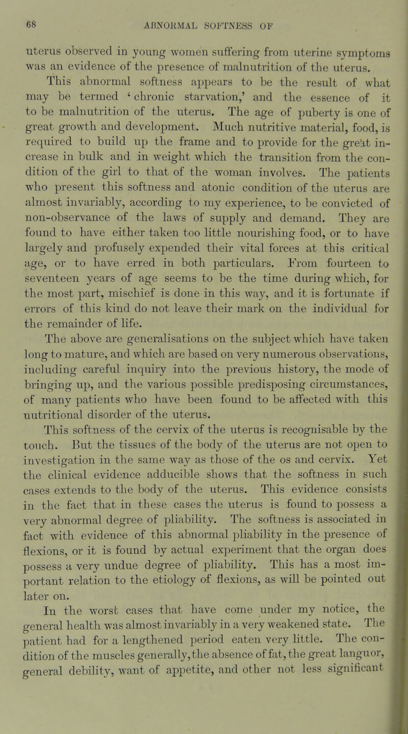 uterus observed in young women suffering from uterine symptoms was an evidence of the presence of malnutrition of the uterus. This abnormal softness appears to be the result of what may be termed ' chronic starvation,' and the essence of it to be malnutrition of the uterus. The age of puberty is one of great growth and development. Much nutritive material, food, is required to build up the frame and to provide for the great in- crease in bulk and in weight which the transition from the con- dition of the girl to that of the woman involves. The patients who present this softness and atonic condition of the uterus are almost invariably, according to my experience, to be convicted of non-observance of the laws of supply and demand. They are found to have either taken too little nourishing food, or to have largely and profusely expended their vital forces at this critical age, or to have erred in both particulars. From fourteen to seventeen years of age seems to be the time during which, for the most part, mischief is done in this way, and it is fortunate if errors of this kind do not leave their mark on the individual for the remainder of life. The above are generalisations on the subject which have taken long to mature, and which are based on very numerous observations, including careful inquiry into the previous history, the mode of bringing up, and the various possible predisposing circumsta.nces, of many patients who have been found to be affected with this nutritional disorder of the uterus. This softness of the cervix of the uterus is recognisable by the touch. But the tissues of the body of the uterus are not open to investigation in the same way as those of the os and cervix. Yet the clinical evidence adducible shows that the softness in such cases extends to the body of the uterus. This evidence consists in the fact that in these cases the uterus is found to possess a very abnormal degree of pliability. The softness is associated in fact with evidence of this abnormal pliability in the presence of flexions, or it is found by actual experiment that the organ does possess a very undue degree of pliability. This has a most im- portant relation to the etiology of flexions, as will be pointed out later on. In the worst cases that have come under my notice, the general health was almost invariably in a very weakened state. The patient had for a lengthened period eaten very little. The con- dition of the muscles generally,the absence of fiit,the great languor, general debility, want of appetite, and other not less significant
