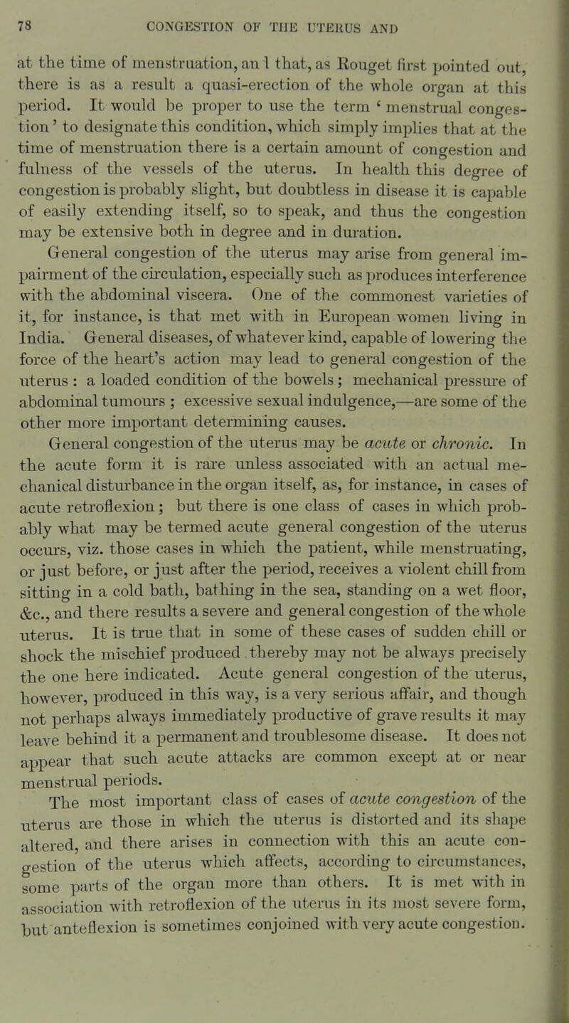 at the time of menstruation, an I that, as Rouget first pointed out, there is as a result a quasi-erection of the whole organ at this period. It would be proper to use the term ' menstrual conges- tion ' to designate this condition, which simply implies that at the time of menstruation there is a certain amount of congestion and fulness of the vessels of the uterus. In health this degree of congestion is probably slight, but doubtless in disease it is capable of easily extending itself, so to speak, and thus the congestion may be extensive both in degree and in duration. Greneral congestion of the uterus may arise from general im- pairment of the circulation, especially such as produces interference with the abdominal viscera. One of the commonest varieties of it, for instance, is that met with in European women living in India. General diseases, of whatever kind, capable of lowering the force of the heart's action may lead to general congestion of the uterus : a loaded condition of the bowels; mechanical pressure of abdominal tumours ; excessive sexual indulgence,—are some of the other more important determining causes. General congestion of the uterus may be acute or chronic. In the acute form it is rare unless associated with an actual me- chanical disturbance in the organ itself, as, for instance, in cases of acute retroflexion ; but there is one class of cases in which prob- ably what may be termed acute general congestion of the uterus occurs, viz. those cases in which the patient, while menstruating, or just before, or just after the period, receives a violent chill fi-om sitting in a cold bath, bathing in the sea, standing on a wet floor, &c., and there results a severe and general congestion of the whole uterus. It is true that in some of these cases of sudden chill or shock the mischief produced thereby may not be always precisely the one here indicated. Acute general congestion of the uterus, however, produced in this way, is a very serious affair, and though not perhaps always immediately productive of grave results it may leave behind it a permanent and troublesome disease. It does not appear that such acute attacks are common except at or near menstrual periods. The most important class of cases of acute congestion of the uterus are those in which the uterus is distorted and its shape altered, and there arises in connection with this an acute con- gestion of the uterus which affects, according to circumstances, some parts of the organ more than others. It is met with in association with retroflexion of the uterus in its most severe form, but anteflexion is sometimes conjoined with very acute congestion.