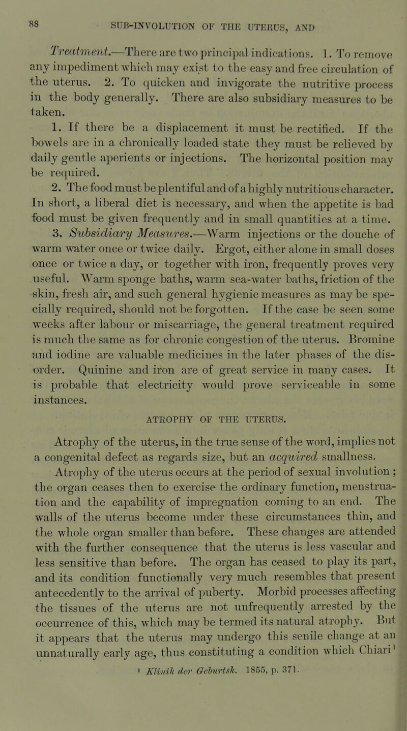 Treatment.—There are two principal indications. 1. To remove any impediment which may exist to the easy and free circulation of the uterus. 2. To quicken and invigora,te the nutritive process in the body generally. There are also subsidiary measures to be taken. 1. If there be a displacement it must be rectiiied. If the bowels are in a chronically loaded state they must be relieved by daily gentle aperients or injections. The horizontal position may be required. 2. The food must be plentiful and of a highly nutritious character. In short, a liberal diet is necessary, and when the appetite is bad food must be given frequently and in small quantities at a time. 3. Subsidiary Measures.—Warm injections or the douche of warm water once or twice daily. Ergot, either alone in small doses once or twice a day, or together with iron, frequently proves very useful. Warm sponge baths, warm sea-water baths, friction of the skin, fresh air, and such general hygienic measm'es as may be spe- cially required, should not be forgotten. If the case be seen some weeks after labour or miscarriage, the general treatment required is much the same as for chronic congestion of the uterus. Bromine and iodine are valuable medicines in the later phases of the dis- order. Quinine and iron are of great service in many cases. It is probable that electricity would prove serviceable in some instances. ATROPHY OF THE UTERUS. Atrophy of the uterus, in the true sense of the word, implies not a congenital defect as regards size, but an acquired smallness. Atrophy of the uterus occurs at the period of sexual involution ; the organ ceases then to exercise the ordinary function, menstrua- tion and the capability of impregnation coming to an end. The walls of the uterus become under these circumstances thin, and the whole organ smaller than before. These changes are attended with the further consequence that the uterus is less vascular and less sensitive than before. The organ has ceased to play its part, and its condition functionally very much resembles that present antecedently to the arrival of puberty. Morbid processes affecting the tissues of the uterus are not unfrequently arrested by the occurrence of this, which may be termed its natural atrophy, l^iit it appears that the uterus may undergo this senile change at an unnaturally early age, thus constituting a condition which Chiari' ' KlimJt der Oebitrtsk. 1855, p. 371.