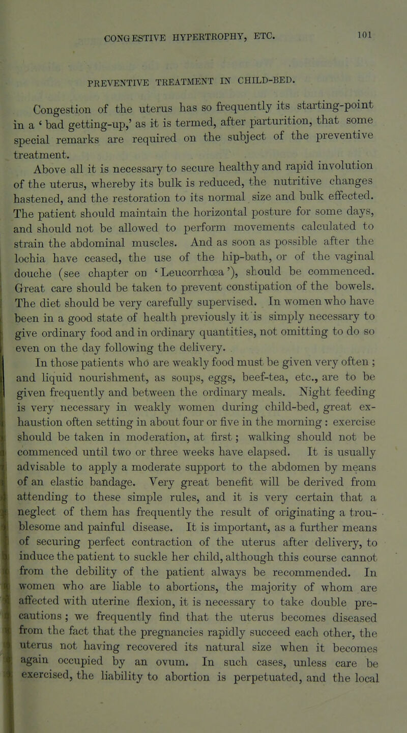 PREVENTIVE TREATMENT IN CHILD-BED. Congestion of the uterus has so frequently its stai'ting-point in a ' bad getting-up,' as it is termed, after parturition, that some special remarks are required on the subject of the preventive treatment. Above all it is necessary to seciu-e healthy and rapid involution of the uterus, whereby its bulk is reduced, the nutritive changes hastened, and the restoration to its normal size and bulk effected. The patient should maintain the horizontal posture for some days, and should not be allowed to perform movements calculated to strain the abdominal muscles. And as soon as possible after the lochia have ceased, the use of the hip-bath, or of the vaginal douche (see chapter on ' Leucorrhoea'), should be commenced. G-reat care should be taken to prevent constipation of the bowels. The diet should be very carefully supervised. In women who have been in a good state of health previously it is simply necessary to give ordinary food and in ordinary quantities, not omitting to do so even on the day following the delivery. In those patients who are weakly food must be given very often ; and liquid nourishment, as soups, eggs, beef-tea, etc., are to be given frequently and between the ordinary meals. Night feeding is very necessary in weakly women during child-bed, great ex- haustion often setting in about four or five in the morning: exercise should be taken in moderation, at first; walking should not be commenced until two or three weeks have elapsed. It is usually advisable to apply a moderate support to the abdomen by means of an elastic bandage. Very great benefit will be derived from attending to these simple rules, and it is very certain that a neglect of them has frequently the result of originating a trou- blesome and painful disease. It is important, as a further means of securing perfect contraction of the uterus after delivery, to induce the patient to suckle her child, although this course cannot from the debility of the patient always be recommended. In women who are liable to abortions, the majority of whom are affected with uterine flexion, it is necessary to take double pre- cautions ; we frequently find that the uterus becomes diseased from the fact that the pregnancies rapidly succeed each other, the uterus not having recovered its natural size when it becomes again occupied by an ovum. In such cases, unless care be exercised, the liability to abortion is perpetuated, and the local