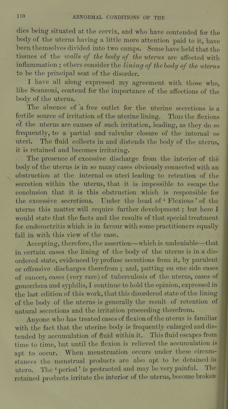 dies being situated at the cervix, and who have contended for the body of the uterus having a little more attention paid to it, have been themselves divided into two camps. Some have held that the tissues of the walls of the body of the uterus are affected with inflammation ; others consider the lining of the body of the uterus to be the principal seat of the disorder. I have all along expressed my agreement with those who, like Scanzoni, contend for the importance of the affections of the body of the uterus. The absence of 'a free outlet for the uterine secretions is a fertile som'ce of irritation of the uterine lining. Thus the flexions of the uterus are causes of such irritation, leading, as they do so frequently, to a partial and valvular closure of the internal os uteri. The fluid collects in and distends the body of the uterus, it is retained and becomes irritating. The presence of excessive discharge from the interior of the body of the uterus is in so many cases obviously connected with an obstruction at the internal os uteri leading to retention of the secretion within the uterus, that it is impossible to escape the conclusion that it is this obstruction which is responsible for the excessive secretions. Under the head of ' Flexions ' of the uterus this matter will require further development; but here I would state that the facts and the results of that special treatment for endometritis which is in favour with some practitioners equally fall in with this view of the case. Accepting, therefore, the assertion—which is undeniable—that in certain cases the lining of the body of the uterus is in a dis- ordered state, evidenced by profuse secretions from it, by purulent or offensive discharges therefi-oin ; and, putting on one side cases of cancer, cases (very rare) of tuberculosis of the uterus, cases of gonorrhoea and syphilis, I continue to hold the opinion, expressed in the last edition of this work, that this disordered state of the lining of the body of the uterus is generally the result of retention of natural secretions and the irritation proceeding therefrom. Anyone who has treated cases of flexion of the uterus is familiar with the fact that the uterine body is frequently enlarged and dis- tended by accumulation of fluid within it. This fluid escapes from time to time, but until the flexion is relieved the accumulation is apt to occur. When menstruation occurs under these circum- stances the menstrual products are also apt to be detained in utero. The ' period' is protracted and may be very painful. The retained prodiicts irritate the interior of the uterus, become broken