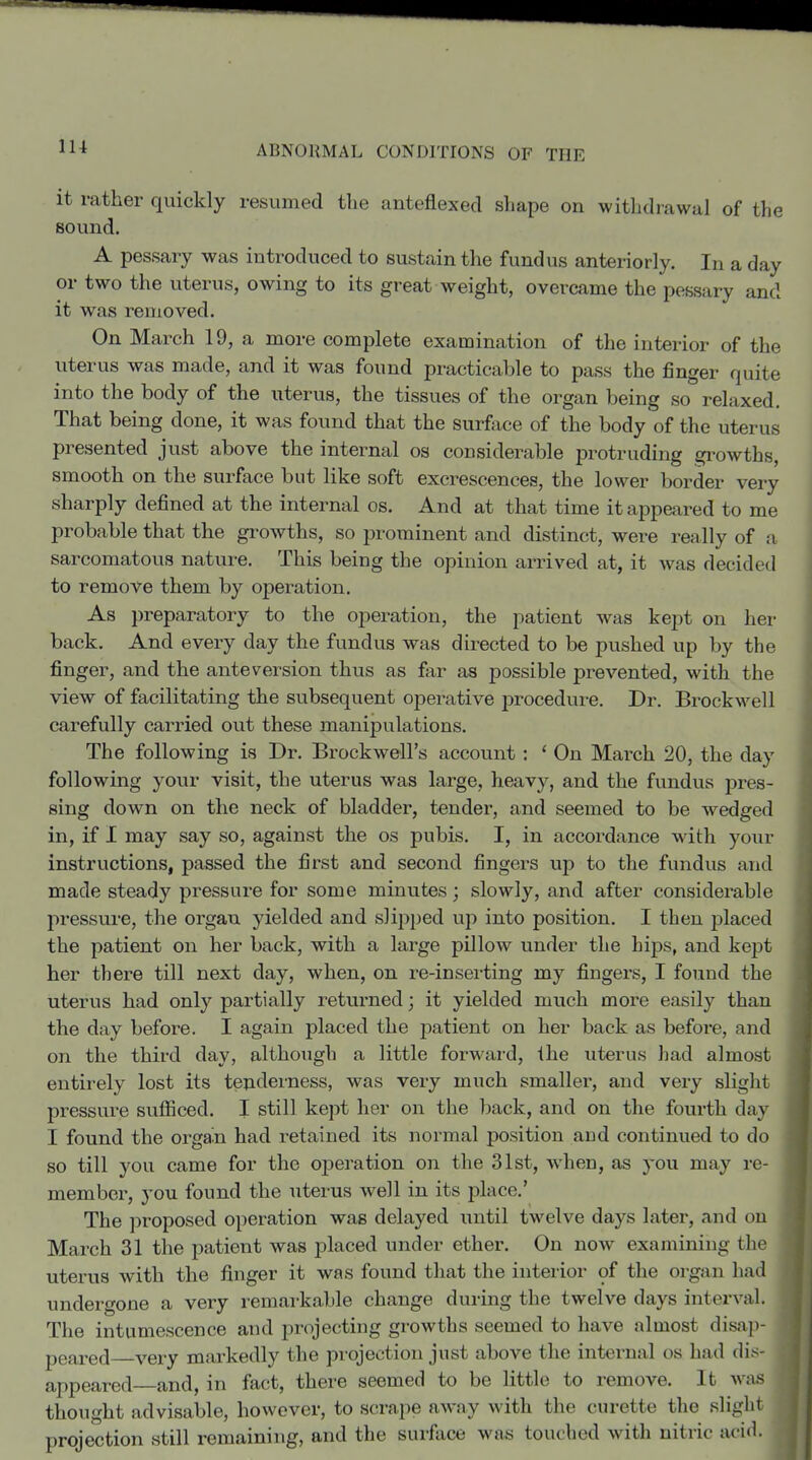 lU it rather quickly resumed the anteflexed shape on withdrawal of the sound. A pessary was introduced to sustain the fundus anteriorly. In a day or two the uterus, owing to its great weight, overcame the pessary and it was removed. On March 19, a more complete examination of the interior of the uterus was made, and it was found practicable to pass the finger quite into the body of the uterus, the tissues of the organ being so relaxed. That being done, it was found that the surface of the body of the uterus presented just above the intei^nal os considerable protruding gi-owths, smooth on the surface but like soft excrescences, the lower border very sharply defined at the internal os. And at that time it appeai^ed to me probable that the growths, so prominent and distinct, were really of a sarcomatous nature. This being the opinion arrived at, it was decided to remove them by operation. As preparatory to the operation, the patient was kept on her back. And every day the fundus was directed to be pushed up by the finger, and the ante version thus as far as possible prevented, with the view of facilitating the subsequent operative procedure. Dr. BrockNvell carefully carried out these manipulations. The following is Dr. Brockwell's account: * On March 20, the day following your visit, the uterus was large, heavy, and the fundus pres- sing down on the neck of bladder, tender, and seemed to be wedged in, if I may say so, against the os pubis. I, in accordance with your instructions, passed the first and second fingers up to the fundus and made steady pressure for some minutes; slowly, and after considerable pressure, the organ yielded and slip})ed up into position. I then placed the patient on her back, with a large pillow under the hips, and kept her there till next day, when, on re-inserting my fingers, I found the uterus had only partially returned; it yielded much more easily than the day before. I again placed the j^atient on her back as before, and on the third day, although a little forward, the uterus had almost entirely lost its tenderness, was very much smaller, and very sliglit pressure sufficed. I still kept her on the l)ack, and on the fourth day I found the organ had retained its normal position and continued to do so till you came for the operation on the 31st, when, as you may re- member, you found the uterus well in its place.' The ])roposed operation was delayed until twelve days later, and on March 31 the patient was placed under ether. On now examining the uterus with the finger it was found that the inteiior of the organ had undergone a very remarkable change during the twelve days interval. The intumescence and projecting growths seemed to have almost disap- peared very markedly the projection just above the internal os had dis appeared—and, in fact, there seemed to be little to remove. It was thought advisable, however, to scrape away with the curette the sliglu projection still remaining, and the surface was touched with nitric acid.