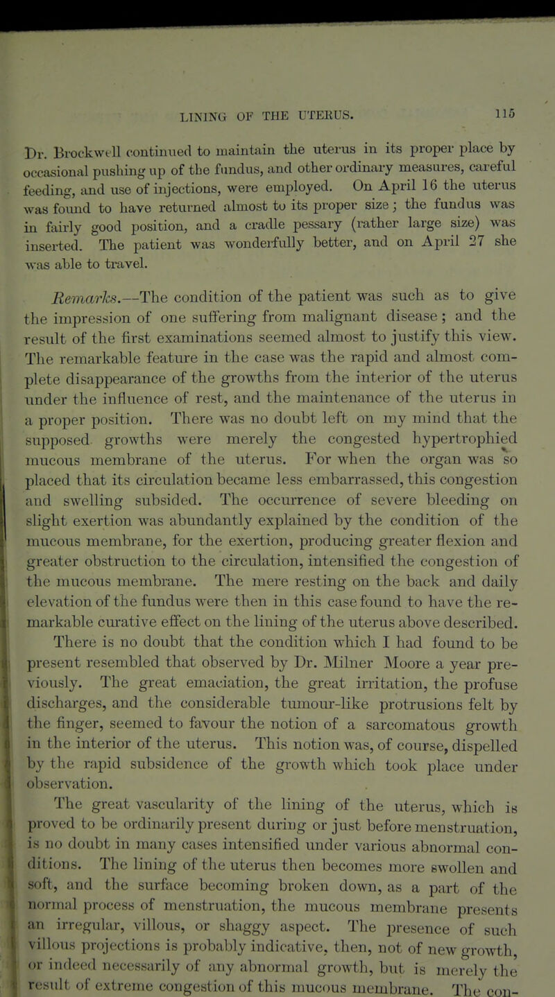 Br. Brockwtll continued to maintain the uterus in its proper place by occasional pushing up of the fundus, and other ordinary measures, careful feeding, and use of injections, were employed. On April 16 the uterus wasfomid to have returned almost to its proper size; the fundus was in fairly good position, and a cradle pessary (rather large size) was inserted. The patient was wonderfully better, and on April 27 she was able to travel. Remarks.—The condition of the patient was such as to give the impression of one suffering from malignant disease; and the result of the first examinations seemed almost to justify this view. The remarkable feature in the case was the rapid and almost com- plete disappearance of the growths from the interior of the uterus under the influence of rest, and the maintenance of the uterus in a proper position. There was no doubt left on my mind that the supposed growths were merely the congested hypertrophied mucous membrane of the uterus. For when the organ was so placed that its circulation became less embarrassed, this congestion and swelling subsided. The occurrence of severe bleeding on slight exertion was abundantly explained by the condition of the mucous membrane, for the exertion, producing greater flexion and greater obstruction to the circulation, intensified the congestion of the mucous membrane. The mere resting on the back and daily elevation of the fundus were then in this case found to have the re- markable curative efiect on the lining of the uterus above described. There is no doubt that the condition which I had found to be present resembled that observed by Dr. INIilner Moore a year pre- viously. The great emaciation, the great irritation, the profuse discharges, and the considerable tumom'-like protrusions felt by the finger, seemed to favour the notion of a sarcomatous growth in the interior of the uterus. This notion was, of course, dispelled by the rapid subsidence of the gi-owth which took place under observation. The great vascularity of the lining of the uterus, which is proved to be ordinarily present during or just before menstruation, is no doubt in many cases intensified under various abnormal con- ditions. The lining of the uterus then becomes more swollen and soft, and the surface becoming broken down, as a part of the normal process of menstruation, the mucous membrane presents an irregular, villous, or shaggy aspect. The presence of such villous projections is probably indicative, then, not of new growth, or indeed necessarily of any abnormal growth, but is merely the result of extreme congestion of this mucous membrane. The con-