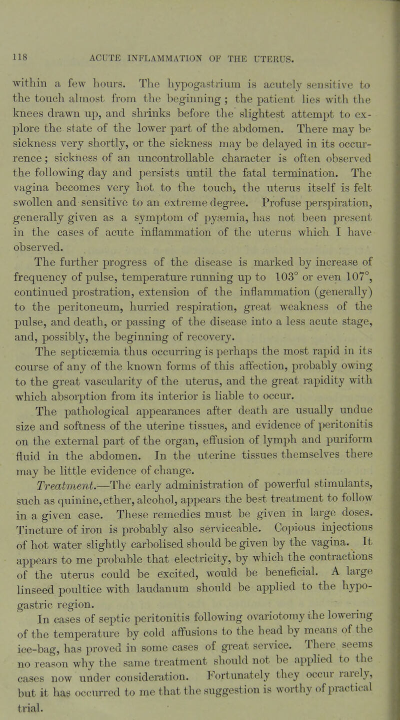 within a few hours. The hypogastrium is acutely sensitive to the touch ahnost from the beginning ; the patient Hes with the knees drawn up, and shrinks before the slightest attempt to ex- plore the state of the lower part of the abdomen. There may be sickness very shortly, or the sickness may be delayed in its occur- rence ; sickness of an uncontrollable character is often observed the following day and persists until the fatal termination. The vagina becomes very hot to the touch, the uterus itself is felt swollen and sensitive to an extreme degree. Profuse perspiration, generally given as a symptom of pyaemia, has not been present in the cases of acute inflammation of the uterus which I have observed. The further progress of the disease is marked by increase of frequency of pulse, temperatm'e running up to 103° or even 107°, continued prostration, extension of the inflammation (generally) to the peritoneum, hurried respiration, great weakness of the pulse, and death, or passing of the disease into a less acute stage, and, possibly, the beginning of recovery. The septicaemia thus occurring is perhaps the most rapid in its course of any of the known forms of this affection, probably owing to the great vascularity of the uterus, and the great rapidity with which absorption from its interior is liable to occur. The pathological appearances after death are usually undue size and softness of the uterine tissues, and evidence of peritonitis on the external part of the organ, effusion of lymph and puriform fluid in the abdomen. In the uterine tissues themselves there may be little evidence of change. Treatment—The early administration of powerful stimulants, such as quinine,ether, alcohol, appears the best treatment to follow in a given case. These remedies must be given in large doses. Tincture of iron is probably also serviceable. Copious injections of hot water slightly carbolised should be given by the vagina. It appears to me probable that electricity, by which the contractions of the uterus could be excited, would be beneficial. A large linseed poultice with laudanum should be applied to the hypo- gastric region. In cases of septic peritonitis following ovariotomy the lowering of the temperature by cold affusions to the head by means of the ice-bag, has proved in some cases of great service. There seems no reason why the same treatment should not be applied to the cases now under consideration. Fortunately they occur rarely, but it has occurred to me that the suggestion is worthy of practical trial.