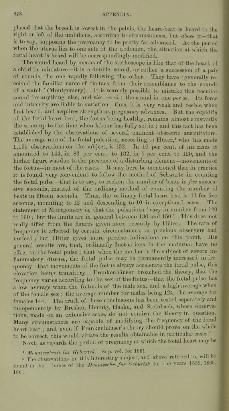 placed that the breech is lowest in the pelvis, the heart-heat is heard to the right or left of the umbilicus, according to circumstances, but abuva it —tliat is to say, supposing the pregnancy to be pretty far advanced. At tlie period when the uterus lies to one side of the abdomen, the situation at which the foetal heart is heard will be correspondingly modified. The sound heard by means of the stethoscope is like that of the lieart of a child in miniature—it is a double sound, or rather a succession of a pair of sounds, the one rapidly following the other. They have ' generally re- ceived the familiar name of tic-tacs, from their resemblance to the sounds of a watch' (Montgomery). It is scarcely possible to mistake this peculiar sound for anything else, and vice versa : the sound is one par sc. Its force and intensity are liable to variation ; thus, it is very weak and feeble when first heard, and acquires strength as pregnancy advances. But the rapidity of the foetal heart-beat, the foetus being healthy, remains almost constantly the same up to the time when labour has fully set in ; and this fact has been established by the observations of several eminent obstetric auscultators. The average rate of the foetal pulsation, according to Hiiter,' who has made 1,195 observations on the subject, is 132. In 10 per cent, of liis cases it amounted to 144, in 83 per cent, to 132, in 7 per cent, to 120, and the higher figure was due to the presence of a disturbing element—movements of the foetus—in most of the cases. It may here be mentioned that in practice it is found very convenient to follow the method of Schwartz in counting the foetal pulse—that is to say, to reckon the number of beats in five succes- sive seconds, instead of the ordinary method of counting the number of beats in fifteen seconds. Thus, the ordinary foetal heart-beat is 11 for five seconds, mounting to 12 and descending to 10 in excejjtional cases. The statement of Montgomery is, that the pulsations ' vary in number from 120 to 160 ; but the limits are in general between 130 and 150.' This does not really difler from the figures given more recently by Hiiter. The rate of frequency is aft'ected by certain circumstances, as previous observers had noticed ; but Hiiter gives more precise indications on this point. His general results are, that, ordinarily fluctuations in the maternal have no eftect on the foetal pulse ; that when the mother is the subject of severe in- flammatory disease, the foetal pulse may be permanently increased in fre- quency ; that movements of the foetus always accelerate the foetal pulse, this elevation being transitory. Frankenliiiuser broached the theory, that the frequency varies according to the sex of the foetus—that the fcetal pulse has a low average when the fcetus is of the male sex, and a high average when of the female sex ; the average number for males being 124, the average for females 144. The truth of these conclusions has been tested separately and independently by Breslau, Hennig, Haake, and Steinbach, whose observa- tions, made on an extensive scale, do not confirm the theory in question. Many circumstances are capable of modifying the frequency of the fojtal heart-beat ; and even if Frankenhiiuser's theory should prove on the whole- to be correct, this would vitiate the results obtainable in particular cases.- Next, as regards the period of pregnancy at which the foital heart may he ' Moimtsschrift fiir GehurUlt. Sup. vol. for 1861. The observations on tills interesting subject, and above referred to, will be found in the lumcs of the Mimatsschr. fiir Gehirtsh for the years 1850, ISOC 18G1.