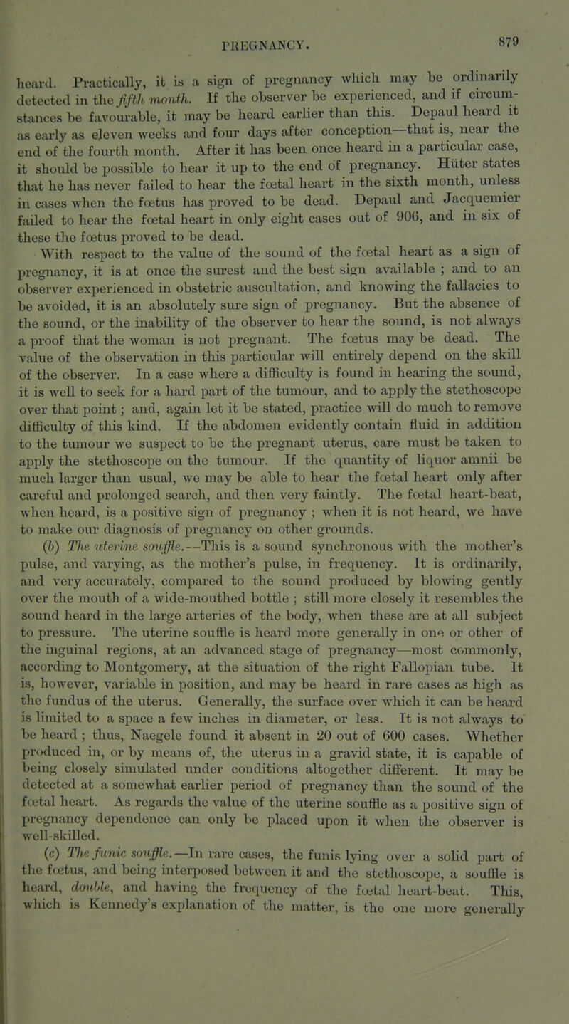 heard. Practically, it is a sign of pregnancy which may be ordinarily detected in tho Jifth month. If the observer be experienced, and if circum- stances be favourable, it may be heard earlier than this. Depaul heard it as early as eleven weeks and four days after conception—that is, near the end of the fourth month. After it has been once heard in a particular case, it should be possible to hear it up to the end of pregnancy. Hiiter states that he has never failed to hear the foetal heart in the sixth month, unless in cases when the foitus has proved to be dead. Depaul and Jacquemier failed to hear the fcetal heart in only eight cases out of 906, and in six of these the foetus proved to be dead. With respect to the value of the sound of the ftetal heart as a sign of pregnancy, it is at once the surest and the best sign available ; and to an observer experienced in obstetric auscultation, and knowing the fallacies to be avoided, it is an absolutely sure sign of pregnancy. But the absence of the sound, or the inability of the observer to hear the sound, is not always a proof that the woman is not pregnant. The foetus may be dead. The value of the observation in this particular will entirely depend on the skill of the observer. In a case where a difficulty is found in hearing the sound, it is well to seek for a hard part of the tumour, and to apply the stethoscope over that point; and, again let it be stated, practice will do much to remove difficulty of this kind. If the abdomen evidently contain fluid in addition to the tumour we suspect to be the pregnant uterus, care must be taken to apply the stethoscope on the tumour. If the quantity of liquor amnii be much larger than usual, we may be able to hear the foetal heart only after careful and prolonged search, and then very faintly. The fcetal heart-beat, when heard, is a positive sign of pregnancy ; when it is not heard, we have to make our diagnosis of pregnancy on other grounds. (6) The utenne souffle.—This is a sound synchronous with the mother's pulse, and varying, as the mother's pulse, in frequency. It is ordinarily, and very accurately, compared to the sound produced by blowing gently over the mouth of a wide-mouthed bottle ; still more closely it resembles the sound heard in the large arteries of the body, when these are at all subject to pressure. The uterine souffle is heard more generally in one or other of the inguinal regions, at an advanced stage of pregnancy—most commonly, according to Montgomery, at the situation of the right Fallopian tube. It is, however, variable in position, and may be heard in rare cases as high as the fundus of the uterus. Generally, the surface over which it can be heard is limited to a space a few inches in diameter, or less. It is not always to be heard; thus, Naegele found it absent in 20 out of 600 cases. Whether produced in, or by means of, the uterus in a gravid state, it is capable of being closely simulated under conditions altogether different. It may be detected at a somewhat earlier period of pregnancy than the sound of the fcetal heart. As regards the value of the uterine souffle as a positive sign of pregnancy dependence can only be placed upon it when the observer is well-skilled. (c) ?7w/i<?uo .sfmj^«.—In rare cases, the funis lying over a solid part of the fijetus, and being interposed between it and the stethoscope, a souffle is heard, donhle, and having the frequency of the foetal heart-beat. Tliis, which is Kennedy's explanation of the matter, is tho one more generally