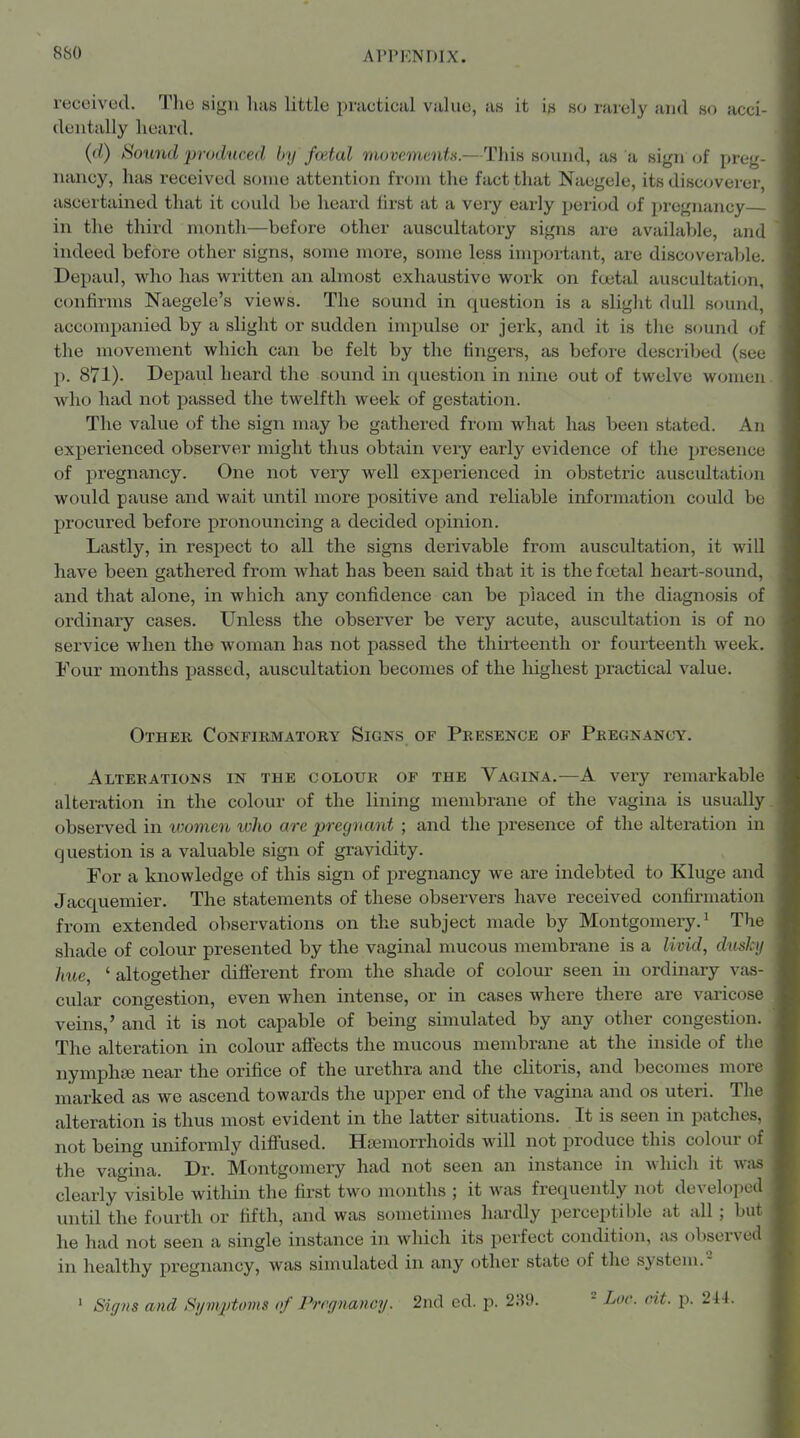 8S0 received. The sign has little practical value, as it is so rarely and so acci- dentally heard. (d) Sound produced by foital rtbovenimta.—Tliis sound, as a sign i>{ preg- luincy, has received some attention from the fact that Naegele, its discoverer, ascertained that it could be heard first at a very early period of pregnancy in the third month—before other auscultatory signs are available, and indeed before other signs, some more, some less important, are disctjverable. Depaul, who has written an almost exhaustive work on foetal auscultati(jn, confirms Naegele's views. The sound in question is a slight dull sound, accompanied by a slight or sudden impulse or jerk, and it is tlie sound of the movement which can be felt by the fingers, as before described (see p. 871). Depaul heard the sound in question in nine out of twelve women who had not passed the twelfth week of gestation. The value of the sign may be gathered from what has been stated. An experienced observer might thus obtain very early evidence of the presence of pregnancy. One not very well experienced in obstetric auscultation would pause and wait until more positive and reliable information could be procured before pronouncing a decided opinion. Lastly, in respect to all the signs derivable from auscultation, it will have been gathered from what has been said that it is thefo3tal heart-sound, and that alone, in which any confidence can be placed in the diagnosis of ordinary cases. Unless the observer be very acute, auscultation is of no service when the woman has not passed the thirteenth or fourteenth week. Four months passed, auscultation becomes of the liighest practical value. Other Confirmatory Signs of Presence of Pregnancy. Alterations in the colour of the Vagina.—A very remarkable alteration in the colour of the lining membrane of the vagina is usually observed in women loho are pregnant ; and the presence of the alteration in question is a valuable sign of gravidity. For a knowledge of this sign of pregnancy we are indebted to Kluge and Jacquemier. The statements of these observers have received confirmation from extended observations on the subject made by Montgomery. The shade of colour presented by the vaginal mucous membrane is a livid, diisJcy hue, ' altogether dift'erent from the shade of colour seen in ordinary vas- cular congestion, even when intense, or in cases where there are varicose veins,' and it is not capable of being simulated by any other congestion. The alteration in colour afiects the mucous membrane at the inside of the nymphiB near the orifice of the urethra and the clitoris, and becomes more marked as we ascend towards the upper end of the vagina and os uteri. Tlio alteration is thus most evident in the latter situations. It is seen in patclu s. not being uniformly diflfused. Hemorrhoids will not produce this colour uf the vagina. Dr. Montgomery had not seen an instance in which it was clearly visible within the first two months ; it was frequently not develoix <1 until the fourth or fifth, and was sometimes hardly perceptible at all ; but he had not seen a single instance in which its perfect condition, as observcti in healthy pregnancy, was simulated in any other state of the system.- ' Signs and Si/mj/tonis of Pregnancy. 2nd ed. p. 2at). Loc. cit. p. 244.