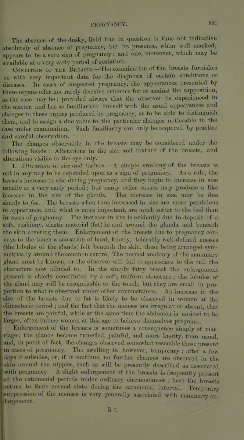 The absence of the dusky, livid hue in question is thus not indicative absolutely of absence of pregnancy, but its presence, when well marked, appeai-s to be a sure sign of pregnancy; and one, moreover, which may be available at a veiy early period of gestation. Condition of the Breasts.—The examination of the breasts furnishes us with very important data for the diagnosis of certain conditions or diseases. In cases of suspected pregnancy, the appearances presented by these organs ofl'er not rarely decisive evidence for or against the supposition, as the case may be ; provided always that the observer be experienced in the matter, and has so familiarised himself with the usual appearances and changes in these organs produced by pregnancy, as to be able to distinguish them, and to assign a due value to the particular changes noticeable in the case under examination. Such familiarity can only be acquired by practice and careful observation. The changes observable in the breasts may be considered under the following heads : Alterations in the size and texture of the breasts, and alterations visible to the eye only. 1. Alterations in size and texture.—A simple swelling of the breasts is not in any way to be depended upon as a sign of pregnancy. As a rule, the breasts increase in size during pregnancy, and they begin to increase in size usually at a very early period; but many other causes may produce a like increase in the size of the glands. The increase in size may be due simply to fat. The breasts when thus increased in size are more pendulous in appearance, and, what is more important, are much softer to the feel than in cases of pregnancy. The increase in size is evidently due to deposit of a soft, cushiony, elastic material (fat) in and around the glands, and beneath the skin covering them. Enlargement of the breasts due to pregnancy con- veys to the touch a sensation of hard, knotty, tolerably well-delined masses (the lobules of the glands) felt beneath the skin, these being arranged sym- I metrically around the common centre. The normal anatomy of the mammary ; gland must be known, or the observer will fail to appreciate to the full the , characters now alluded to. In the simply fatty breast the enlargement j present is chiefly constituted by a soft, uniform structure ; the lobules of ) the gland may still be recognisable to the touch, but they are small in pro- > portion to Avhat is observed under other circumstances. An increase in the : size of the breasts due to fat is likely to be observed in women at the i climacteric period ; and the fact that the menses are irregular or absent, that |1 the breasts are painful, while at the same time the abdomen is noticed to be larger, often induce women at this age to believe themselves j)regnant. Enlargement of the breasts is sometimes a consequence simply of mar- riage ; the glands become tumefied, painful, and more knotty, than usual, land, in point of fact, the changes observed somewhat resemble those present ' in cases of pregnancy. The swelling is, however, temporary ; after a few .days it subsides, or, if it continue, no further changes are observed in the skin around the nipples, such as will be presently described as associated with pregnancy. A slight enlargement of the breasts is frequently present at the catamcnial periods under ordinary circumstances ; here the breasts return to their normal state during the catamcnial interval. Temporary suppression of the menses is very generally associated with mamraaiy en- llargcment. 3 L