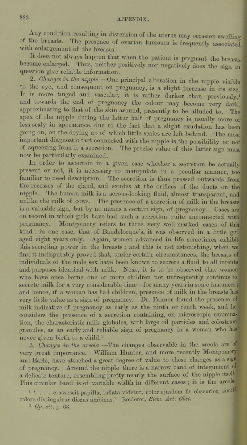 Any condition resulting in distension of the uterus may occasion swelling, of the breasts. The presence of ovarian tumours is frequently associated with enlargement of the breasts. It does not always happen that when the patient is pregnant the breasts become enlarged. Thus, neither positively nor negatively does the sign in question give reliable information. 2. Changes in the nipple.—One principal alteration in the nipple visible to the eye, and consequent on pregnancy, is a slight increase in its size. It is more tinged and vascular, it is rather darker than previously,' and towards the end of pregnancy the colour may become very dark, approximating to that of the skin around, presently to be alluded to. Th' apex of the nipple during the latter half of pregnancy is usually more o less scaly in appearance, due to the fact that a slight exudation has bee going on, on the drying up of which little scales are left behind. The mos important diagnostic fact connected with the nipple is the possibility or no of squeezing from it a secretion. The precise value of this latter sign mus now be particularly examined. In order to ascertain in a given case whether a secretion be actuall present or not, it is necessary to manipulate in a peculiar manner, to familiar to need description. The secretion is thus pressed outwards fro the recesses of the gland, and exudes at the orifices of the ducts on th nij^ple. The human milk is a serous-looking fluid, almost transparent, an unlike the milk of cows. The presence of a secretion of milk in the breas is a valuable sign, but by no means a certain sign, of pregnancy. Cases ar on record in which girls have had such a secretion quite unconnected wit pregnancy. Montgomery refers to three very well-marked cases of th' kind : in one case, that of Baudelocque's, it was observed in a little gir aged eight years only. Again, women advanced in life sometimes exliibi this secreting power in the breasts ; and this is not astonishing, when w find it indisjiutably proved that, under certain circumstances, the breasts o individuals of the male sex have been known to secrete a fluid to all intents and purposes identical with milk. Next, it is to be observed that .women who have once borne one or more cliildren not unfrequently continue to secrete milk for a vexy considerable time—for many years in some instances; and hence, if a woman has had children, presence of milk in the breasts lias very little value as a sign of pregnancy. Dr. Tanner found the jiresence of milk indicative of j)regnancy as early as the ninth or tenth week, and he considers the presence of a secretion containing, on microscopic examina- tion, the characteristic milk globules, with large oil particles and colostrum granules, as an early and reliable sign of pregnancy in a woman who hiia never given birth to a child. 3. Changes in the areola.—The changes observable in the areola arc of very great importance. William Hunter, and more recently Montgomery and Earle, have attached a great degree of value to these changes as a sign of pregnancy. Around the nipple there is a narrow band of integument of a delicate texture, resembling pretty nearly the surface of the nipple itself. This circular band is of variable width in difierent cases ; it is the areola. crasscscit papilla, inflata videtur, color ejusdem fit obscurior, simili colore distinguitur discus ambiens.' lloederer, Eleiii. Art. Obst. Op. cit. p. 63. I