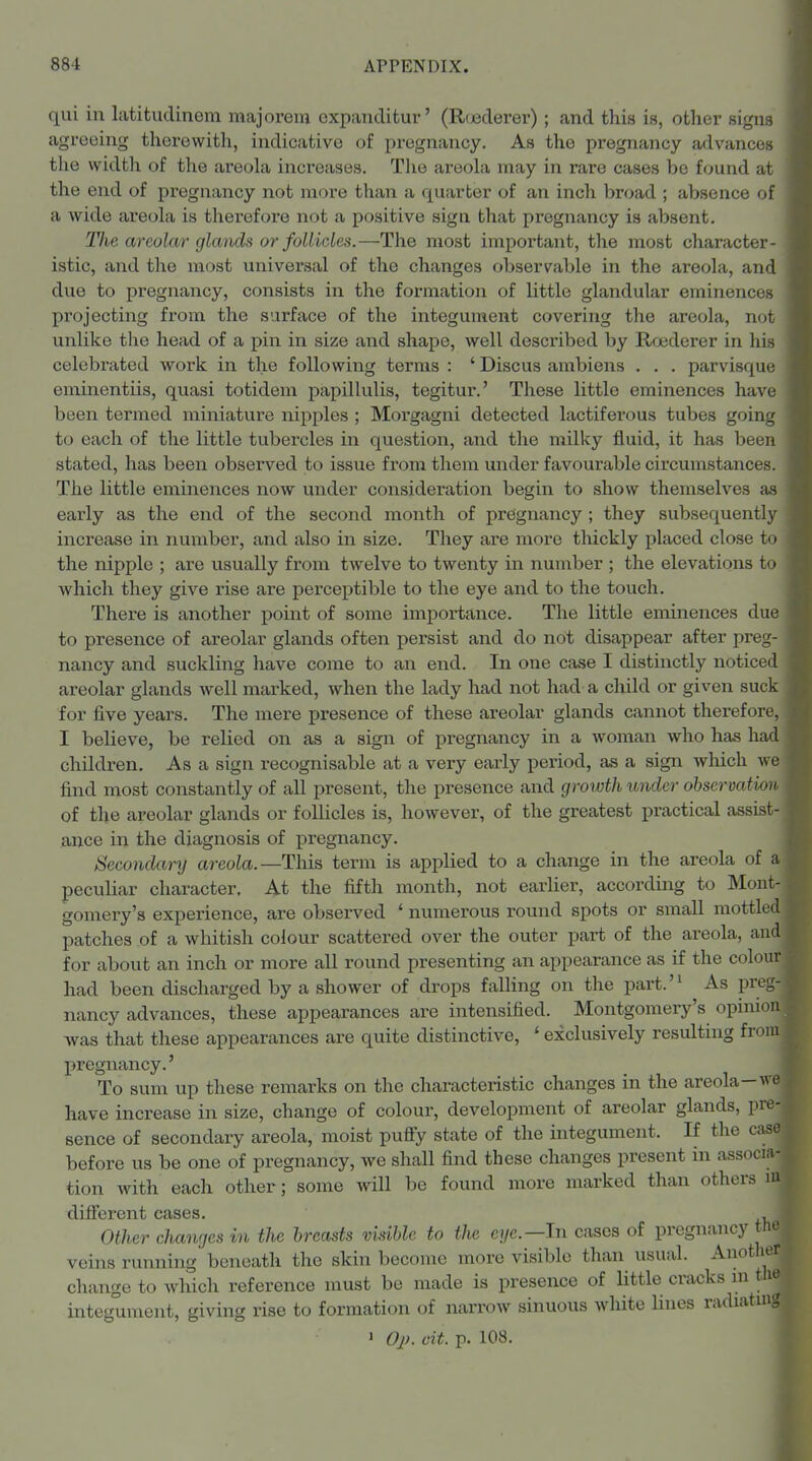 qui in latitudinem majorem expanditur' (R(jederer); and this is, other signs agreeing thorewitli, indicative of pregnancy. As the pregnancy advances the width of the areola increases. The areola may in rare cases be found at the end of pregnancy not more than a quarter of an inch broad ; absence of a wide areola is therefore not a positive sign that pregnancy is absent. The areolar glands or follicles.—The most important, the most character- istic, and the most universal of the changes observable in the areola, and due to pregnancy, consists in the formation of little glandular eminences projecting from the surface of the integument covering the areola, not unlike the head of a pin in size and shape, well described by Roederer in his celebrated work in the following terms : ' Discus ambiens . . . parvisque eminentiis, quasi totidem papillulis, tegitur.' These little eminences have been termed miniature nipples ; Morgagni detected lactiferous tubes going to each of the little tubercles in question, and the milky fluid, it has been stated, has been observed to issue from them under favourable circumstances. The little eminences now under consideration begin to show themselves as early as the end of the second month of pregnancy ; they subsequently increase in number, and also in size. They are more tliickly placed close to the nipple ; are usually from twelve to twenty in number ; the elevations to which they give rise are perceptible to the eye and to the touch. There is another point of some importance. The little eminences due to presence of areolar glands often j)ersist and do not disappear after preg- nancy and suckling have come to an end. In one case I distinctly noticed areolar glands well marked, when the lady had not had a cliild or given suck for five years. The mere presence of these areolar glands cannot therefore, I believe, be relied on as a sign of pregnancy in a woman who has had children. As a sign recognisable at a very early period, as a sign which we find most constantly of all present, the presence and growth under obsermtim of the areolar glands or follicles is, however, of the greatest practical assist- ance in the diagnosis of pregnancy. Secondary areola.—This term is applied to a change in the areola of a peculiar character. At the fifth month, not earlier, according to Mont- gomery's experience, are observed * numerous round spots or small mottled patches of a whitish colour scattered over the outer part of the areola, and for about an inch or more all round presenting an appearance as if the colour had been discharged by a shower of drops falling on the part.'^ As preg- nancy advances, these appearances are intensified. Montgomery's opinion was that these appearances are quite distinctive, ' exclusively resulting from pregnancy.' To sum up these remarks on the characteristic changes in the areola—^ve have increase in size, change of colour, development of areolar glands, pi*?- sence of secondary areola, moist pufiy state of the integument. If the case before us be one of pregnancy, we shall find these changes present in associa- tion with each other; some will be found more marked than others m different cases. , Other changes in the breasts visible to the eye.—In cases of pregnancy the veins running beneath the skin become more visible than usual. Auotlior change to which reference must be made is presence of little cracks ui the integument, giving rise to formation of narrow sinuous white lines radiating > OjK cit. p. 108.