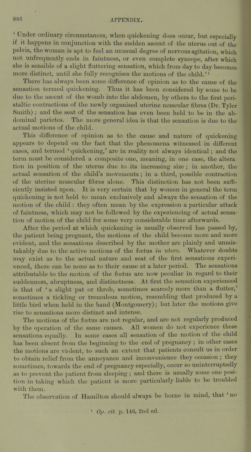 ' Under ordinary circumstances, when quickening does occur, but especially if it happens in conjunction with the sudden ascent of the uterus out of the pelvis, the woman is apt to feel an unusual degree of nervous agitation, which not unfrequontly ends in faintness, or even complete syncope, after which she is sensible of a slight fluttering sensation, which from day to day becomes more distinct, until she fully recognises the motions of the child.'^ There has always been some difference of opinion as to the cause of the sensation termed quickening. Thus it has been considered by some to be due to the ascent of the womb into the abdomen, by others to the first peri- staltic contractions of the newly organised uterine muscular fibres (Dr. Tyler Smith) ; and the seat of the sensation has even been held to be in the ab- dominal parietes. The more general idea is that the sensation is due to the actual motions of the child. This difference of opinion as to the cause and nature of quickening ajDpears to depend on the fact that the phenomena witnessed in diflferent cases, and termed 'quickening,' are in reality not always identical; and the term must be considered a comiDosite one, meaning, in one case, the altera tion in position of the uterus due to its increasing size ; in another, the actual sensation of the cliild's movements ; in a third, i^ossible contraction of tlae uterine muscular fibres alone. This distinction has not been suffi- ciently insisted upon. It is very certain that by women in general the term quickening is not held to mean exclusively and always the sensation of the motion of the child : they often mean by the expression a particular attack of faintness, which may not be followed by the experiencing of actual sensa- tion of motion of the child for some very considerable time afterwards. After the period at which quickening is usually observed has passed by, the patient being pregnant, the motions of the child become more and more evident, and the sensations described by the mother are plainly and unmis- takably due to the active motions of the foetus in idero. Wliatever doubts may exist as to the actual nature and seat of the first sensations experi- enced, there can be none as to their cause at a later period. The sensations attributable to the motion of the foetus are now peculiar in regard to their suddenness, abruptness, and distinctness. At first the sensation experienced is that of ' a slight pat or throb, sometimes scarcely more than a flutter,' sometimes a tickling or tremulous motion, resembling that produced by a little bird when held in the hand (Montgomeiy); but later the motions give rise to sensations more distinct and intense. The motions of the foetus are not regular, and are not regularly produced by the operation of the same causes. All women do not experience these sensations equally. In some cases all sensation of the motion of the child has been absent from the beginning to the end of pregnancy ; in other cases the motions are violent, to such an extent that patients consult us in order to obtain relief from the annoyance and inconvenience they occasion ; they sometimes, towards the end of pregnancy especially, occur so uninterruptedly as to prevent the patient from sleeping ; and there is usually some one posi- tion in taking which the patient is more particularly liable to be troubled with them. The observation of Hamilton should always be borne in mind, that ' no ' Oj). cit. p. 146, 2nd ed.