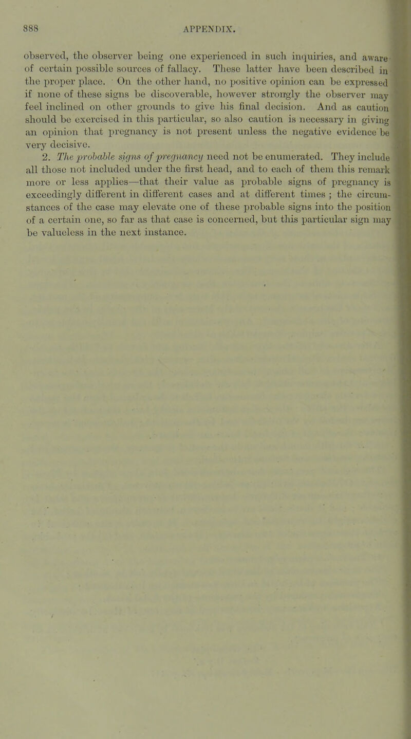 observed, the observer being one experienced in such in(iuiries, and aware of certain possible sources of fallacy. These latter have been described in the proper place. On the (jther hand, no positive opinion can be expressect if none of these signs be discoverable, however strongly the observer ina' feel inclined on other grounds to give his final decision. And as caution should be exercised in this particular, so also caution is necessary in giving an opinion that pregnancy is not present unless the negative evidence be very decisive. 2. The probable signs of pregnancy need not be enumerated. They include all those not included under the first head, and to each of them this remark more or less applies—that their value as probable signs of pregnancy is exceedingly difiierent in difterent cases and at different times ; the circum- stances of the case may elevate one of these probable signs into the position of a certain one, so far as that case is concerned, but this particular sign may be valueless in the next instance.
