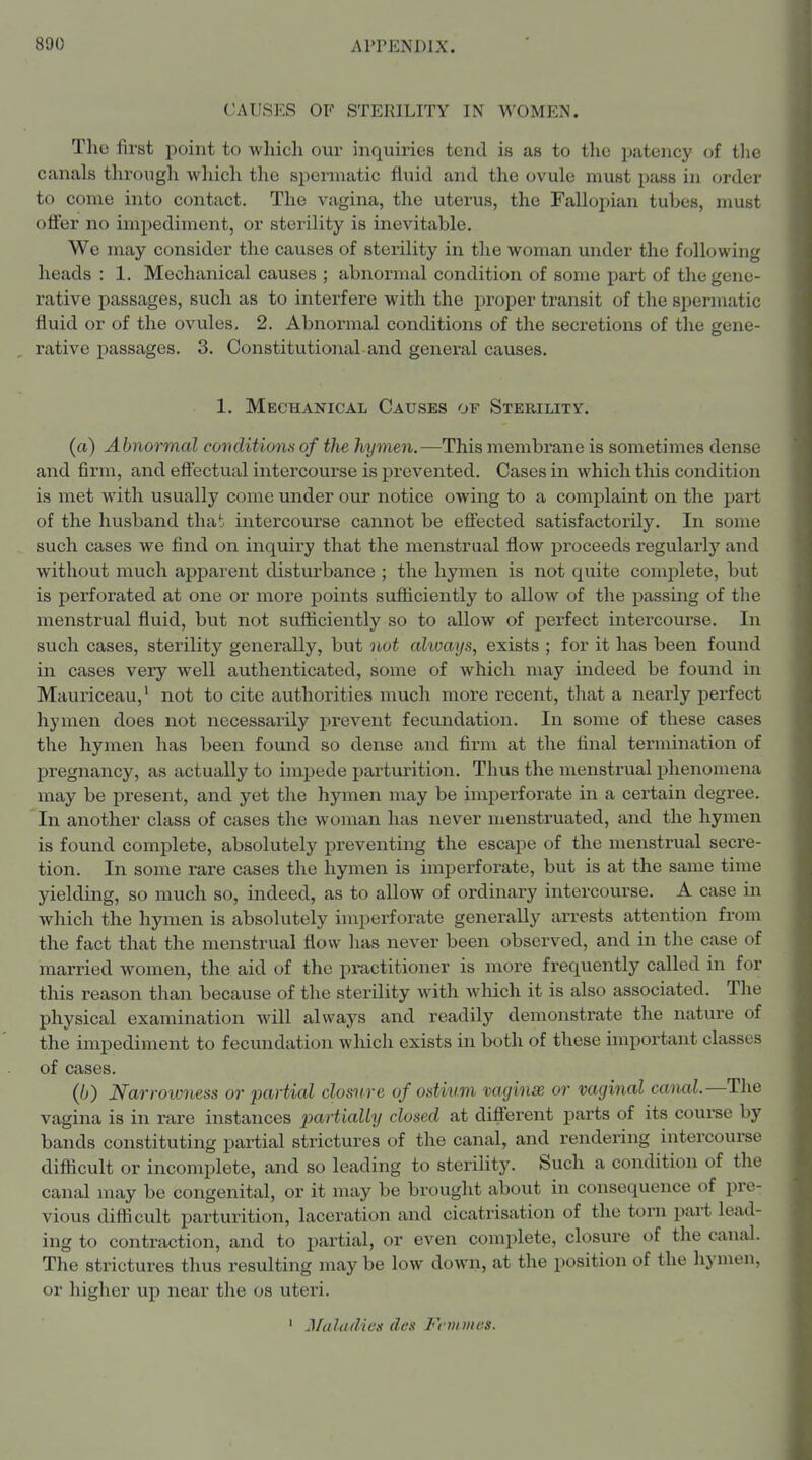 CAUSES OF STERILITY IN WOMEN. The first point to which our inquiries tend is as to the patency of the canals through which the siiermatic fluid and the ovule must pass in ordei' to come into contact. The vagina, the uterus, the Fallopian tubes, must offer no impediment, or sterility is inevitable. We may consider the causes of sterility in the woman under the following heads : 1. Mechanical causes ; abnormal condition of some part of the gene- rative i^assages, such as to interfere with the proper transit of the spermatic fluid or of the ovules, 2. Abnormal conditions of the secretions of the gene- rative passages. 3. Constitutional and general causes. 1. Mechanical Causes of Sterility. (a) Abnonnal covditiona of the hymen.—This membrane is sometimes dense and firm, and effectual intercourse is prevented. Cases in which this condition is met with usually come under our notice owing to a complaint on the part of the husband thab intercourse cannot be effected satisfactorily. In some such cases we find on inquiry that the menstrual flow jjroceeds regularly and without much apparent disturbance ; the hymen is not quite complete, but is perforated at one or more points sufliciently to allow of the passing of the menstrual fluid, but not sufficiently so to allow of perfect intercourse. In such cases, sterility generally, but not always, exists ; for it has been found in cases very well authenticated, some of which may indeed be found in Mauriceau,' not to cite authorities much more recent, that a nearly perfect hymen does not necessaiily prevent fecundation. In some of these cases the hymen has been found so dense and firm at the final termination of pregnancy, as actually to iniijede j^arturition. Thus the menstrual phenomena may be present, and yet the hymen may be imperforate in a certain degree. In another class of cases the woman has never menstruated, and the hymen is found complete, absolutely preventing the escape of the menstrual secre- tion. In some rare cases the hymen is imperforate, but is at the same time yielding, so much so, indeed, as to allow of ordinary intercourse. A case in which the hymen is absolutely imperforate generally arrests attention from the fact that the menstrual flow has never been observed, and in the case of married women, the aid of the practitioner is more frequently called in for this reason than because of the sterility with which it is also associated. The physical examination will always and readily demonstrate the nature of the impediment to fecundation wliich exists in both of these important classes of cases. (6) Narrowv.ess or partial closure of ostium vaginse or vaginal canal.—The vagina is in rare instances pariiaW?/ closed at different parts of its course by bands constituting partial strictures of the canal, and rendering intercourse difticult or incomplete, and so leading to sterility. Such a condition of the canal may be congenital, or it may be brought about in consequence of pre- vious diflicult parturition, laceration and cicatrisation of the torn part lead- ing to contraction, and to partial, or even complete, closure of the canal. The strictures thus resulting may be low down, at the position of the hymen, or higher up near the os uteri. ' Maladies des Fcvtmes.