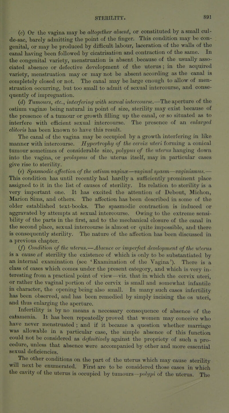 (c) Or the vagina may be altogether absent, or constituted by a small cul- de-sac, barely admitting the point of the finger. This condition may be con- genital, or may be produced by difficult labour, laceration of the walls of the canal liaving been followed by cicatrisation and contraction of the same. In the congenital variety, menstruation is absent because of the usually asso- ciated absence or defective development of the uterus ; in the acquired variety, menstruation may or may not be absent according as the canal is completely closed or not. The canal may be large enough to allow of men- struation occurring, but too small to admit of sexual intercourse, and conse- quently of impregnation. (d) Tumoxirs, etc., interfering with sexual intercourse.—Theaj^erture of the ostium vaginae being natural in point of size, sterility may exist because of the presence of a tumour or growth filling up the canal, or so situated as to interfere with efficient sexual intercourse. The presence of an enlarged clitoris has been known to have this result. The canal of the vagina may be occupied by a growth interfering in like manner with intercourse. Hypertrophy of the cervix uteri forming a conical tumour sometimes of considerable size, polypus of the uterus hanging down into the vagina, or prolapsus of the uterus itself, may in particular cases give rise to sterility. (e) Spasmodic affection of the ostium vaginae—vaginal spasm—vaginismus.— This condition has until recently had hardly a sufficiently prominent place assigned to it in the list of causes of sterility. Its relation to sterility is a very important one. It has excited the attention of Debout, Michon, Marion Sims, and others. The affection has been described in some of the older established text-books. The spasmodic contraction is induced or aggravated by attempts at sexual intercourse. Owing to the extreme sensi- bility of the pai*ts in the first, and to the mechanical closure of the canal in the second place, sexual intercourse is almost or quite impossible, and there is consequently sterility. The nature of tlie afiection has been discussed in a previous chapter. (/) Condition of the uterus.—Abseiiice or imperfect development of the uterus is a cause of sterility the existence of which is only to be substantiated by an internal examination (see ' Examination of the Vagina'). There is a class of cases which comes under the present category, and which is very in- teresting from a practical point of view—viz. that in which the cervix uteri, or ratlier the vaginal portion of the cervix is small and somewhat infantile in character, the opening being also small. In many such cases infertility has been observed, and has been remedied by simply incising the os uteri, and thus enlarging the apertiu-e. Infertility is by no means a necessary consequence of absence of the catamenia. It has been repeatedly proved that women may conceive who have never menstruated ; and if it became a question whether marriage was allowable in a particular case, the simple absence of this function could not be considered as definitively against the propriety of such a pro- cedure, unless that absence were accompanied by other and more essential sexual deficiencies. The other conditions on the part of the uterus which may cause sterility will next be enumerated. First are to be considered those cases in which tlie cavity of the uterus is occupied by tumours—polypi of the uterus. The