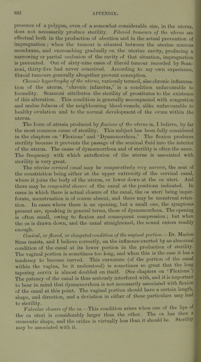 presence of a polypus, even of a somewhat considerable size, in tlie uterus, does not necessarily produce sterility. Fibroid tumours of the uterus are effectual both in the production of abortion and in the actual prevention of impregnation ; when the tumour is situated between the uterine mucous membrane, and encroaching gradually on the uterine cavity, producing a narrowing or jjartial occlusion of the cavity of that situation, impregnation is prevented. Out of sixty-nine cases of fibroid tumour recorded by Scan- zoni, thirty-five had never conceived. According to my own experience, fibroid tumours generally altogether prevent conception. Chrouic hypertrophy of the uterus, variously termed, also chronic inflamma- tion of the uterus, ' chronic infarctus,' is a condition unfavourable to fecundity. Scanzoni attributes the sterility pf prostitutes to the existence of this alteration. This condition is generally accompanied with congestion and undue fulness of the neighbouring blood-vessels, alike unfavourable to healthy ovulation and to the normal development of the ovum within the uterus. The form of atresia i^roduced by flexions of the uterus is, I believe, by far the most common cause of sterility. This subject has been fully considered in the chapters on 'Flexions' and 'Dysmenorrhoia.' The flexion produces sterility because it prevents the passage of the seminal fluid into the interior of the uterus. The cause of dysmenorrhoea and of sterility is often the same. The frequency with which anteflexion of the uterus is associated with sterility is very great. The uterine cervical canal may be comjxirativelii rerij narrow^ the seat of the constriction being either at the up^jer extremity of the cervical canal, where it joins the body of the uterus, or lower down at the os uteri. And there may be congenital closure of the canal at the positions indicated. In cases in which there is actual closure of the canal, the os uteri being imper- forate, menstruation is of course absent, and there may be menstrual reten- tion. In cases where there is an opening, but a small one, the symptoms present are, speaking in general terms, those of dysmenorrhoea. The opening is often small, owing to flexion and consequent compression ; but when the OS is drawn down, and the canal straightened^ the sound enters readily enough. Conical, or flexed, or elongated condition of the vaginal jjortion.—Dr. Marion Sims insists, and I believe correctly, on the influence exerted by an abnormal condition of the canal at its lower portion in the production of sterility. The vaginal portion is sometimes too long, and when this is the case it has a tendency to become curved. This curvature (of the portion of the canal within the vagina, be it understood) is sometimes so great that the long tapering cervix is almost doubled on itself. (See chapters on 'Flexions.') The patency of the canal is thus seriously interfered with, and it is important to bear in mind tliat dysmenorrho3a is not necessarily associated with flexion of the canal at this point. The vaginal portion should have a certain length, shape, and direction, and a deviation in either of these particulars may lead to sterility. . Valvidar closure of the os.—This condition arises when one of the lips ot the OS uteri is considerably larger than the other. The os has then a crescentic shape, and the orifice is virtually less than it should be. Sterility may be associated with it.
