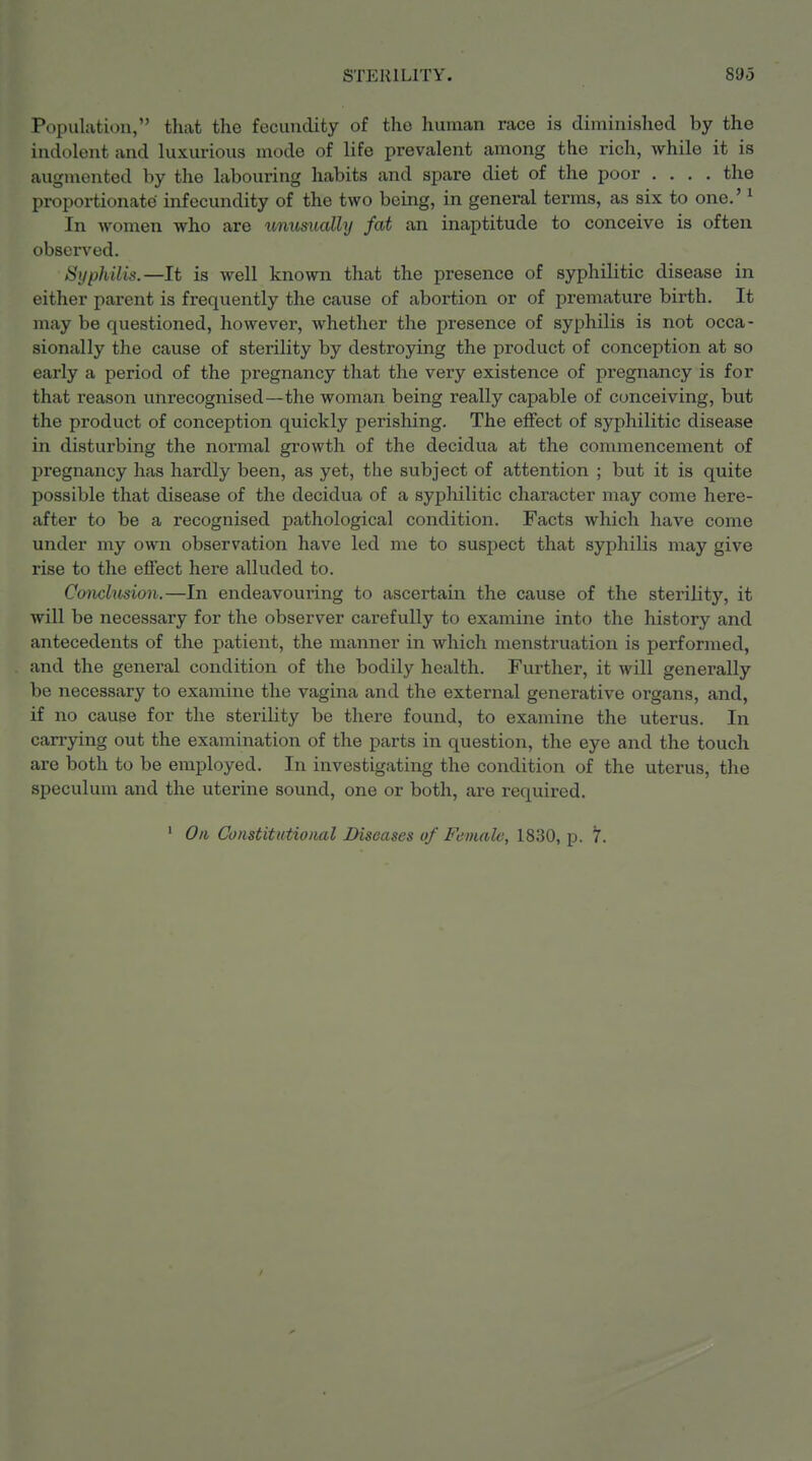 Population, that the fecundity of the human race is diminished by the indolent and luxurious mode of life prevalent among the rich, while it is augmented by the labouring habits and spare diet of the poor .... the proportionate infecundity of the two being, in general terms, as six to one.' ^ In women who are unusually fat an inaptitude to conceive is often observed. Syphilis.—It is well known that the presence of syphilitic disease in either parent is frequently the cause of abortion or of premature birth. It may be questioned, however, whether the presence of syphilis is not occa- sionally the cause of sterility by destroying the product of conception at so early a period of the pregnancy that the very existence of pregnancy is for that reason unrecognised—the woman being really capable of conceiving, but the product of conception quickly perishing. The effect of syphilitic disease in disturbing the normal growth of the decidua at the commencement of pregnancy has hardly been, as yet, the subject of attention ; but it is quite possible that disease of the decidua of a syphilitic character may come here- after to be a recognised pathological condition. Facts which have come under my own observation have led me to suspect that syphilis may give rise to the effect here alluded to. Conclusion.—In endeavouring to ascertain the cause of the sterility, it will be necessary for the observer carefully to examine into the history and antecedents of the patient, the manner in which menstruation is performed, and the general condition of the bodily health. Further, it will generally be necessary to examine the vagina and the external generative organs, and, if no cause for the sterility be there found, to examine the uterus. In can-ying out the examination of the parts in question, the eye and the touch are both to be employed. In investigating the condition of the uterus, the speculum and the uterine sound, one or both, are required. ' On Constitutional Diseases of Female, 1830, p. 7.