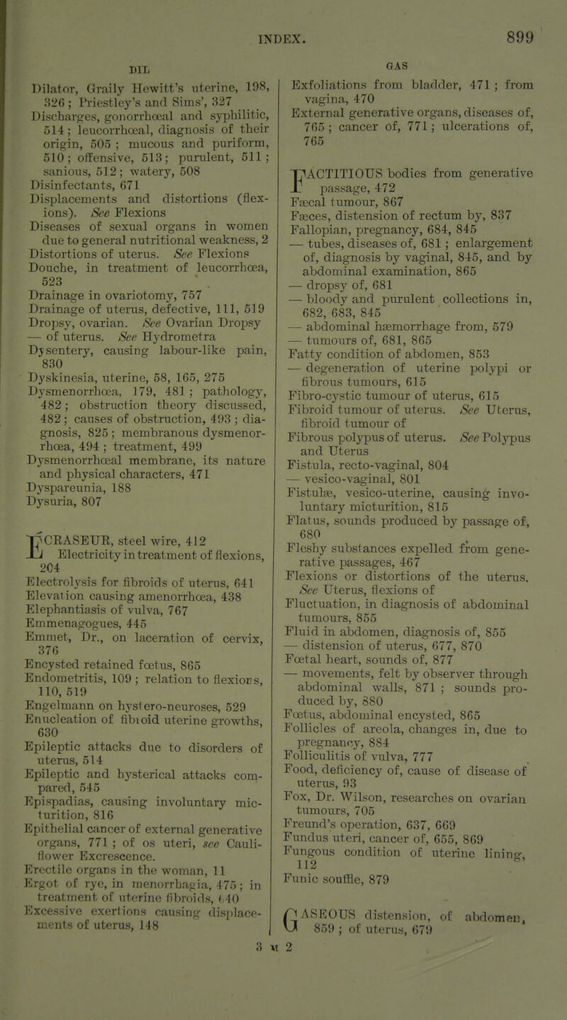 Dilator, Graily Hewitt's uterine, 198, :52G ; Priestley's and Sims', 327 Discharires, gonorrlioeal and syphilitic, 514; leucorrhceal, diagnosis of tlieir origin, 505 ; mucous and puriform, 510; offensive, 513; ptinilent, 511; sanious, 512; watery, 508 Disinfectants, G71 Displacements and distortions (flex- ions). See Flexions Diseases of sexual organs in women due to general nutritional weakness, 2 Distortions of uterus. Soe Flexions Douche, in treatment of leucorrhoea, 523 . Drainage in ovariotomy, 757 Drainage of utenis, defective, 111, 519 Dropsy, ovarian. See Ovarian Dropsy — of utenis. Sec. Hydrometra Djsentery, causing labour-like pain, 830 Dyskinesia, uterine, 58, 165, 275 Dysmenorrhoea, 179, 481 ; pathology, 482; obstruction theory discussed, 482; causes of obstraction, 493 ; dia- gnosis, 825 ; membranous dysmenor- rhcea, 494 ; treatment, 499 Dysmenorrhoeal membrane, its nature and physical characters, 471 Dyspareunia, 188 Dysuria, 807 ECRASEUE, steel wire, 412 Electricity in treatment of flexions, 2C4 Electrolysis for fibroids of uterus, 641 Elevation causing amenorrhoea, 438 Elephantiasis of vulva, 767 Emmenagogues, 445 Emmet, Dr., on laceration of cervix, 376 Encysted retained foetus, 865 Endometritis, 109 ; relation to flexiors, 110, 519 Engelmann on hyst ero-neuroses, 529 Enucleation of fibioid uterine growths, 630 Epileptic attacks due to disorders of uterus, 514 Epileptic and hysterical attacks com- pared, 545 Epispadias, causing involuntary mic- turition, 816 Epithelial cancer of external generative organs, 771 ; of os uteri, itce Cauli- flower Excrescence. P>octilo organs in the woinan, 11 Ergot of rye, in menorrbagia, 475; in treatment of uterine fibroids, ( 40 Excessive exertions causing (lis|)lacp- ments of uterus, 148 GAS Exfoliations from bladder, 471 ; from vagina, 470 External generative organs, diseases of, 765; cancer of, 771; ulcerations of, 765 FACTITIOUS bodies from generative passage, 472 Fa;cal tumour, 867 Fasces, distension of rectum by, 837 Fallopian, pregnancy, 684, 845 — tubes, diseases of, 681; enlargement of, diagnosis by vaginal, 845, and by abdominal examination, 865 — dropsy of, 681 — bloody and purulent collections in, 682, 683, 845 — abdominal haemorrhage from, 579 — tumours of, 681, 865 Fatty condition of abdomen, 853 — degeneration of uterine polypi or fibrous tumours, 615 Fibro-cj'stic tumour of uterus, 615 Fibroid tumour of uterus. Sec Uterus, fibroid tumour of Fibrous polypus of uterus. See Polypus and Uterus Fistula, recto-vaginal, 804 — vesico-vaginal, 801 Fi.stulae, vesico-uterine, causing invo- luntary micturition, 815 Flatus, sounds produced by passage of, 680 Fleshy substances expelled from gene- rative passages, 467 Flexions or distortions of the uterus. See Uterus, flexions of Fluctuation, in diagnosis of abdominal tumours, 855 Fluid in abdomen, diagnosis of, 855 — distension of uterus, 677, 870 Foetal heart, sounds of, 877 — movements, felt by observer through abdominal walls, 871 ; sounds pro- duced by, 880 Foetus, abdominal encysted, 865 Follicles of areola, changes in, due to pregnancy, 884 Folliculitis of vulva, 777 Food, deficiency of, cause of disease of uterus, 93 Fox, Dr. Wilson, researches on ovarian tumours, 705 Freund's operation, 637, 669 Fundus uteri, cancer of, 655, 869 Fungous condition of uterine linintr. 112 ^ Funic souffle, 879 GJ AS ROUS distension, of abdomec. ' 859 ; of uterus, 679 3 M 2