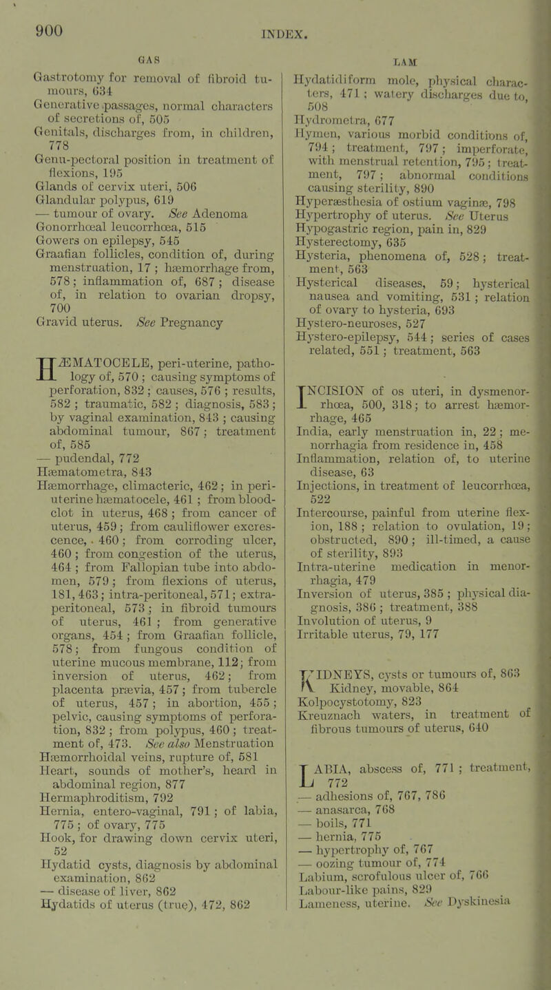 GAS Gastrotomy for removal of fibroid tu- mours, 034 Generative .passages, normal characters of secretions of, 505 Genitals, discharges from, in children, 778 Genu-pectoral position in treatment of liexions, 195 Glands of cervix uteri, 506 Glandular pol.ypus, 619 — tumour of ovary. See Adenoma Gonorrhoeal leucorrhoea, 515 Gowers on epilepsy, 545 Graafian follicles, condition of, during menstruation, 17 ; htemorrhage from, 578; inflammation of, 687 ; disease of, in relation to ovarian di-opsy, 700 Gravid, uterus. See Pregnancy HEMATOCELE, peri-uterine, patho- logy of, 570 ; causing symptoms of perforation, 832 ; causes, 576 ; results, 582 ; traumatic, 582 ; diagnosis, 583 ; by vaginal examination, 843 ; causing abdominal tumour, 867; treatment of, 585 — pudendal, 772 Hiematometra, 843 Htemorrhage, climacteric, 462; in peri- uterine hsematocele, 461 ; from blood- clot in uterus, 468 ; from cancer of uterus, 459 ; from cauliflower excres- cence, • 460; from corroding ulcer, 460; from congestion of the uterus, 464 ; from Fallopian tube into abdo- men, 579; from flexions of uterus, 181,463; intra-peritoneal, 571; extra- peritoneal, 573 ; in fibroid tumours of uterus, 461 ; from generative organs, 454 ; from Graafian follicle, 578; from fungous condition of uterine mucous membrane, 112; from inversion of uterus, 462; from placenta prtevia, 457; from tubercle of uterus, 457; in abortion, 455; pelvic, causing symptoms of perfora- tion, 832 ; from polypus, 460 ; treat- ment of, 473. See also Menstruation Hasmorrhoidal veins, rupture of, 581 Heart, sounds of mother's, heard in abdominal region, 877 Hermaphroditism, 792 Hernia, entero-vaginal, 791; of labia, 775 ; of ovary, 775 Hook, for drawing down cervix uteri, 52 Hydatid cysts, diagnosis by abdominal examination, 862 — disease of liver, 862 Hydatids of uterus (true), 472, 862 LAM Hydatid!form mole, physical cliarac- icrs, 471 ; watery discharges due to 508 Hydrometra, 677 Hymen, various morbid conditions of, 794 ; treatment, 797; imperforate] with menstrual retention, 795; treat- ment, 797; abnormal conditions causing sterility, 890 Hypersesthesia of ostium vaginas, 798 Hypertrophy of uterus. See Uterus Hypogastric region, jsain in, 829 Hysterectomy, 635 Hysteria, phenomena of, 528; treat- ment, 563 Hysterical diseases, 59; hysterical nausea and vomiting, 531 ; relation of ovary to hysteria, 693 Hystero-neuroses, 527 Hystero-epilepsy, 544; series of cases related, 551; treatment, 563 INCISION of OS uteri, in dysmenor- rhcea, 500, 318; to arrest hEemor- rhage, 465 India, early menstrviation in, 22 ; me- norrhagia from residence in, 458 Inflammation, relation of, to uterine disease, 63 Injections, in treatment of leucorrhcea, 522 Intercourse, painful from uterine flex- ion, 188 ; relation to ovulation, 19 ; obstructed, 890 ; ill-timed, a cause of sterility, 893 Intra-uterine medication in meuor- rhagia, 479 Inversion of uterus, 385 ; physical dia- gnosis, 386 ; treatment, 388 Involution of uterus, 9 Irritable uterus, 79, 177 KIDNEYS, cysts or tumours of, 863 Kidney, movable, 864 Kolpocystotomy, 823 Kreuznach waters, in treatment of fibrous tumours of uterus, 640 LABIA, abscess of, 771 ; treatment, 772 — adhesions of, 767, 786 — anasarca, 768 — boils, 771 — hernia, 775 — hypertrophy of, 767 — oozing tumour of, 774 Labium, scrofulous ulcer of, 766 Labour-like pains, 829 Lameness, uterine. See Dyskinesia