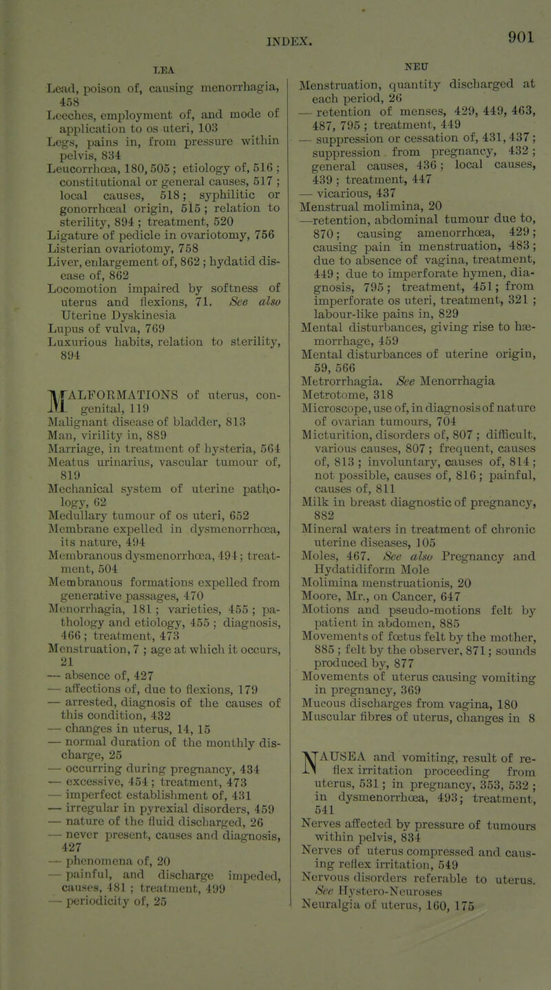 Leiul, poison of, causing mcnorrhagia, 458 Leeches, employment of, and mode of application to os uteri, 103 Legs, pains in, from pressure within pelvis, 834 Leucorrhoea, 180,505 ; etiology of, 516 ; constitutional or general causes, 517 ; local causes, 518; syphilitic or gonorrhceal origin, 515 ; relation to sterility, 894 ; treatment, 520 Ligature of pedicle in ovariotomy, 756 Listerian ovariotomy, 758 Liver, enlargement of, 862; hydatid dis- ease of, 862 Locomotion impaired by softness of uterus and flexions, 71. See also Uterine Dyskinesia Lupus of vulva, 769 Luxurious habits, relation to sterility, 894 ll/fALFORMATIONS of uterus, con- iVi genital, 119 Malignant disease of bladder, 813 Man, virilitj' in, 889 Marriage, in treatment of hysteria, 564 Meatus m'inarius, vascular tumour of, 819 Mechanical system of uterine patho- logy, 62 Medullary tumour of os uteri, 652 Membrane expelled in dysmenorrhoea, ils nature, 494 Membranous dysmenorrhoea, 494; treat- ment, 504 Membranous formations expelled from generative passages, 470 Menorrhagia, 181; varieties, 455; pa- thology and etiology, 455 ; diagnosis, 466; treatment, 473 Menstruation, 7 ; age at which it occurs, 21 — absence of, 427 — affections of, due to flexions, 179 — arrested, diagnosis of the causes of this condition, 482 — changes in uterus, 14, 15 — normal duration of the monthly dis- charge, 25 — occurring during pregnancy, 484 — excessive, 454 ; treatment, 473 — imperfect establishment of, 431 — irregular in pyrexial disorders, 459 — nature of the fluid discharged, 26 — never present, causes and diagnosis, 427 — phenomena of, 20 — painful, and discharge impeded, causes, 481 ; treatment, 499 — periodicity of, 25 NEU Menstruation, quantity discharged at each period, 26 — retention of menses, 429, 449, 463, 487, 795 ; treatment, 449 — suppression or cessation of, 431, 437; suppression from pregnancy, 432 ; general causes, 436; local causes, 439 ; treatment, 447 — vicarious, 437 Menstrual molimina, 20 —retention, abdominal tumour due to, 870; causing amenorrhoea, 429; causing pain in menstruation, 483; due to absence of vagina, treatment, 449; due to imperforate hymen, dia- gnosis, 795 ; treatment, 451; from imperforate os uteri, treatment, 321 ; labour-like pains in, 829 Mental disturbances, giving rise to hss.- morrhage, 459 Mental disturbances of uterine origin, 59, 566 Metrorrhagia. See Menorrhagia Metrotome, 318 Microscope,use of, in diagnosisof nature of ovarian tumours, 704 Micturition, disorders of, 807 ; diflScult, various causes, 807 ; frequent, causes of, 813 ; involuntary, causes of, 814 ; not possible, causes of, 816; painful, causes of, 811 Milk in breast diagnostic of pregnancy, 882 Mineral waters in treatment of chronic uterine diseases, 105 Moles, 467. See also Pregnancy and Hydatidiform Mole Molimina menstruationis, 20 Moore, Mr., on Cancer, 647 Motions and pseudo-motions felt bj' patient in abdomen, 885 Movements of foetus felt by the mother, 885 ; felt by the observer, 871; sounds produced by, 877 Movements of uterus causing vomiting in pregnancy, 369 Mucous discharges from vagina, 180 Muscular fibres of uterus, changes in 8 NAUSEA and vomiting, result of re- flex irritation proceeding from uterus, 531; in pregnancy, 353, 532 ; in dysmenorrhoea, 493; treatment, 541 Nerves affected by pressure of tumours within pelvis, 834 Nerves of uterus compressed and caus- ing reflex irritation, 549 Nervous disorders referable to uterus. See Hystero-Neuroses Neuralgia of uterus, 160, 175