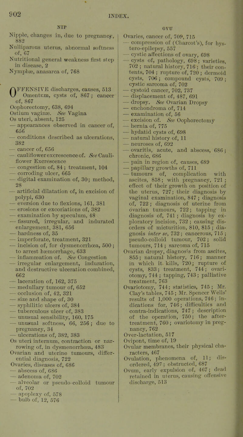 NIP Nip]>lo, changes in, due to pregnancy, 882 Nulliparous uterus, abnormal softness of, G7 Nutritional general weakness first step in disease, 2 Nj'mpliae, anasarca of, 768 OFFENSIVE discharges, causes, 513 Omentum, cysts of, 867; cancer of, 867 Oophorectomy, 638, 694 Ostium vaginjB. See Vagina Os uteri, absent, 125 — appearances observed in cancer of, 656 — conditions described as ulcerations, 382 — cancer of, 656 — cauliflower excrescence of. <S?/? Cauli- flower Excrescence — congestion of, 84 ; treatment, 104 — corroding ulcer, 665 — digital examination of, 30; method, 28 _ — artificial dilatation of, in excision of polypi, 630 — eversion due to flexions, 161, 381 — erosions or excoriations of, 382 — examination by speculum, 48 — fissured, irregular, and indurated enlargement, 381, 656 — hardness of, 35 -— imperforate, treatment, 321 — incision of, for dysmenorrhoea, 500 ; to arrest htemorrhage, 633 — inflammation of. See Congestion — irregular enlargement, induration, and destructive ulceration combined, 662 — laceration of, 162, 375 — medullary tumour of, 652 — occlusion of, 42, 321 — size and shape of, 30 — syxahilitic ulcers of, 384 •— tuberculous ulcer of, 383 — unusual sensibility, 160, 175 — unusual softness, 66, 256; due to pregnancy, 34 — ulcerations of, 382, 383 Os uteri internum, contraction or nar- rowing of, in dysmenorrhoea, 483 Ovarian and uterine tumours, differ- ential diagnosis, 722 Ovaries, diseases of, 686 — abscess of, 686 — adenoma of, 702 — alveolar or pscudo-colloid tumour of, 702 — apoplexy of, 578 — bulb of,'12, 576 OVU Ovaries, cancer of, 709, 715 — compression of (Cliarcot's), for hys- tero-epilepsy, 557 — cystic affections of ovary, 698 — cysts of, pathology, 698; varieties, 702 ; natural history, 716 ; their con- tents, 704 ; rupture of, 720 ; dermoid cysts, 70€; compound cysts, 709; cystic sarcoma of, 702 — cystoid cancer, 702, 737 — displacement of, 487, 691 — dropsy. See Ovarian Dropsy — enchondroma of, 714 — examination of, 56 — excision of. See Oophorectomy — hernia of, 775 — hydatid cysts of, 698 — natural history of, 11 — neuroses of, 692 — ovaritis, acute, and abscess, 686; chronic, 686 — pain in region of, causes, 689 — papillary growths of, 711 — tumours of, complication with ascites, 858; with pregnancy, 721; effect of their growth on position of the uterus, 727; their diagnosis by vaginal examination, 847 ; diagnosis of, 722 ; diagnosis of uterine from ovarian tumours, 722; tapping in diagnosis of, 741 ; diagnosis by ex- ploratory incision, 732 ; causing dis- orders of micturition, 810, 815 ; dia- gnosis inter se, 732 ; cancerous, 715 ; pseudo-colloid tumour, 702; solid tumours, 714 ; sarcoma of, 715 Ovarian dropsy, diagnosis from ascites, 855; natural history, 716; manner in which it kills, 720; rupture of cysts, 833; treatment, 744; ovari- otomy, 744 ; tapping, 743; palliative treatment, 763 Ovariotomy, 744; statistics, 745; Mr. Clay's tables, 745 ; Mr. Spencer Wells' results of 1,000 operations, 746; in- dications for, 746; difficulties and contra-indications, 747 ; description of the operation, 750; the after- treatment, 760 ; ovariotomy in preg- nancy, 762 Over-lactation, 517 Ovipont, time of, 19 Ovular membranes, their physical cha- racters, 467 Ovulation, plienomcna of, 11; dis- ordered, 497; obstructed, 687 Ovum, early expulsion of, 467; dead retained in uterus, causing offensive discharge, 513