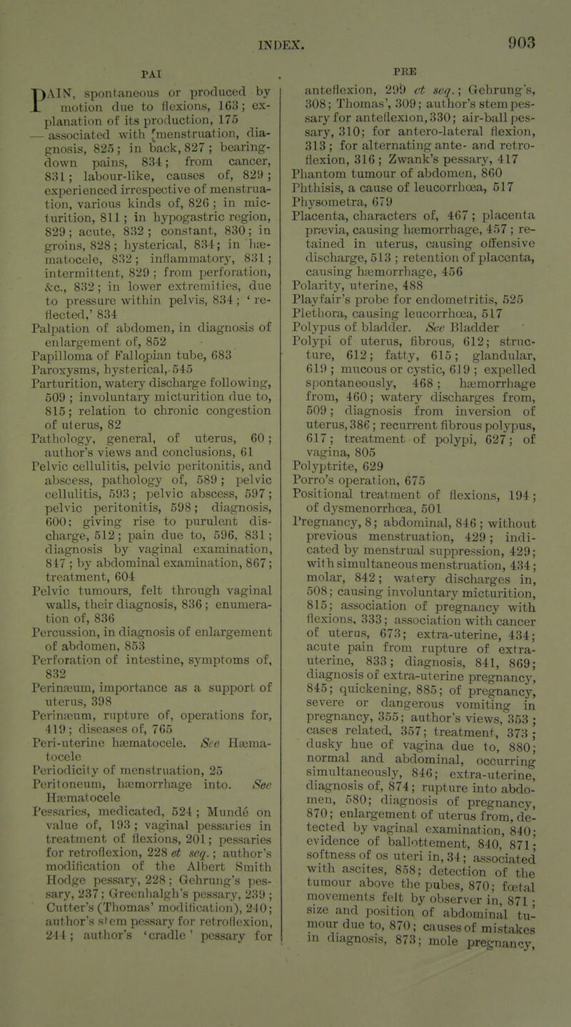 TAT PAIN, spoiltanoDUs or produced by iiu)tion due to flexions, IG3; ex- planation of its production, 175 — iissociated with rnienstrnation, dia- gnosis, 825 ; in back, 827 ; bearing- down pains, 8iU; from cancer, 831; labour-like, causes of, 829; experienced irrespective of menstrua- tion, various kinds of, 826 ; in mic- turition, 811 ; in hypogastric region, 829; acute, 8H2 ; constant, 830; in groins, 828; liysterical, 834; in ]i;e- matocele, 832; inHammatory, 831; intermittent, 829 ; from perforation, &c., 832 ; in lower extremities, due to pressure within pelvis, 834 ; ' re- flected,' 834 Palpation of abdomen, in diagnosis of enlargement of, 852 Papilloma of Fallo,pian tube, 683 Paroxysms, hysterical,-545 Parturition, watery discharge following, 509 ; involuntary micturition due to, 815; relation to chronic congestion of uterus, 82 Pathology, general, of uterus, 60; author's views and conclusions, 61 Pelvic cellulitis, pelvic peritonitis, and abscess, pathology of, 589; pelvic cellulitis, 593 ; pelvic abscess, 597 ; pelvic peritonitis, 598; diagnosis, 600: giving rise to purulent dis- charge, 512; pain due to, 596, 831; di.ignosis by vaginal examination, 847 ; by abdominal examination, 867; treatment, 604 Pelvic tumours, felt through vaginal walls, their diagnosis, 836 ; enumera- tion of, 836 Percussion, in diagnosis of enlargement of abdomen, 853 Perforation of intestine, symptoms of, 832 Perinaaum, importance as a support of uterus, 398 Perinscum, rupture of, operations for, 419; diseases of, 765 Peri-uterine haematocele. Ste Hiema- tocele Periodicity of menstruation, 25 Peritoneum, hicmorrhage into. Set; Hicmalocele Pessaries, medicated, 524 ; Munde on value of, 193; vaginal pessaries in treatment of flexions, 201; pessaries for retroflexion, 228 ct acq.; aut;hor's modification of the Albert Smith Hodge pessary, 228; Gehrung's ]^es- sary, 237; Greenhalgh's pessary, 239 ; Cutter's (Thomas' modification), 240; author's stem pessary for retroflexion, 244 ; author's 'cradle ' pessary for PRE anteflexion, 299 i-t seq.; Gehrung's, 308; Thomas', 309; axithor's stem pes- sary for anteflexion, 330; air-ball pes- sary, 310; for antcro-lateral flexion, 318 ; for alternating ante- and retro- flexion, 316; Zwank's pessary, 417 Phantom tumour of abdomen, 860 Phthisis, a cause of leucorrhoea, 517 Physometra, 679 Placenta, characters of, 467; placenta praivia, causing hiMmorrhage, 457 ; re- tained in uterus, causing offensive discharge, 513 ; retention of placenta, caiising htemorrhage, 456 Polarity, uterine, 488 Play fair's probe for endometritis, 525 Plethora, causing leucorrhtjea, 517 Polypus of bladder. See Bladder Polypi of uterus, fibrous, 612; struc- ture, 612; fatty, 615; glandular, 619 ; mucous or cystic, 619 ; expelled spontaneously, 468; hajmorrhage from, 460; watery discharges from, 509; diagnosis from inversion of uterus, 386; recurrent fibrous polj-^pus, 617; treatment of polypi, 627; of vagina, 805 Polyptrite, 629 Porro's operation, 675 Positional treatment of flexions, 194; of dysmenorrhoea, 501 Pregnancy, 8; abdominal, 846 ; without previous menstruation, 429; indi- cated by menstrual suppression, 429; with simultaneous menstruation, 434; molar, 842; watery discharges in, 508; causing involuntary micturition, 815; association of pregnancy with flexions, 333; association with cancer of uterus, 673; extra-uterine, 434; acute pain from rupture of extra- uterine, 833; diagnosis, 841, 869; diagnosis of extra-uterine pregnancy, 845; quickening, 885; of pregnancy, severe or dangerous vomiting in pregnancy, 355; author's views,353 ; cases related, 357; treatment, 373 ; dusky hue of vagina due to, 880; normal and abdominal, occurring simultaneously, 846; extra-uterine, diagnosis of, 874; rupture into abdo- men, 580; diagnosis of pregnancy, 870; enlargement of uterus from, de- tected by vaginal examination, 840; evidence of ballottement, 840, 871; softness of os uteri in, 34; associated with ascites, 858; detection of the tumour above the pubes, 870; ffjetal movements felt by observer in 871 • size and position of abdominal tu- mour due to, 870; causes of mistakes in diagnosis, 873; mole pregnancy