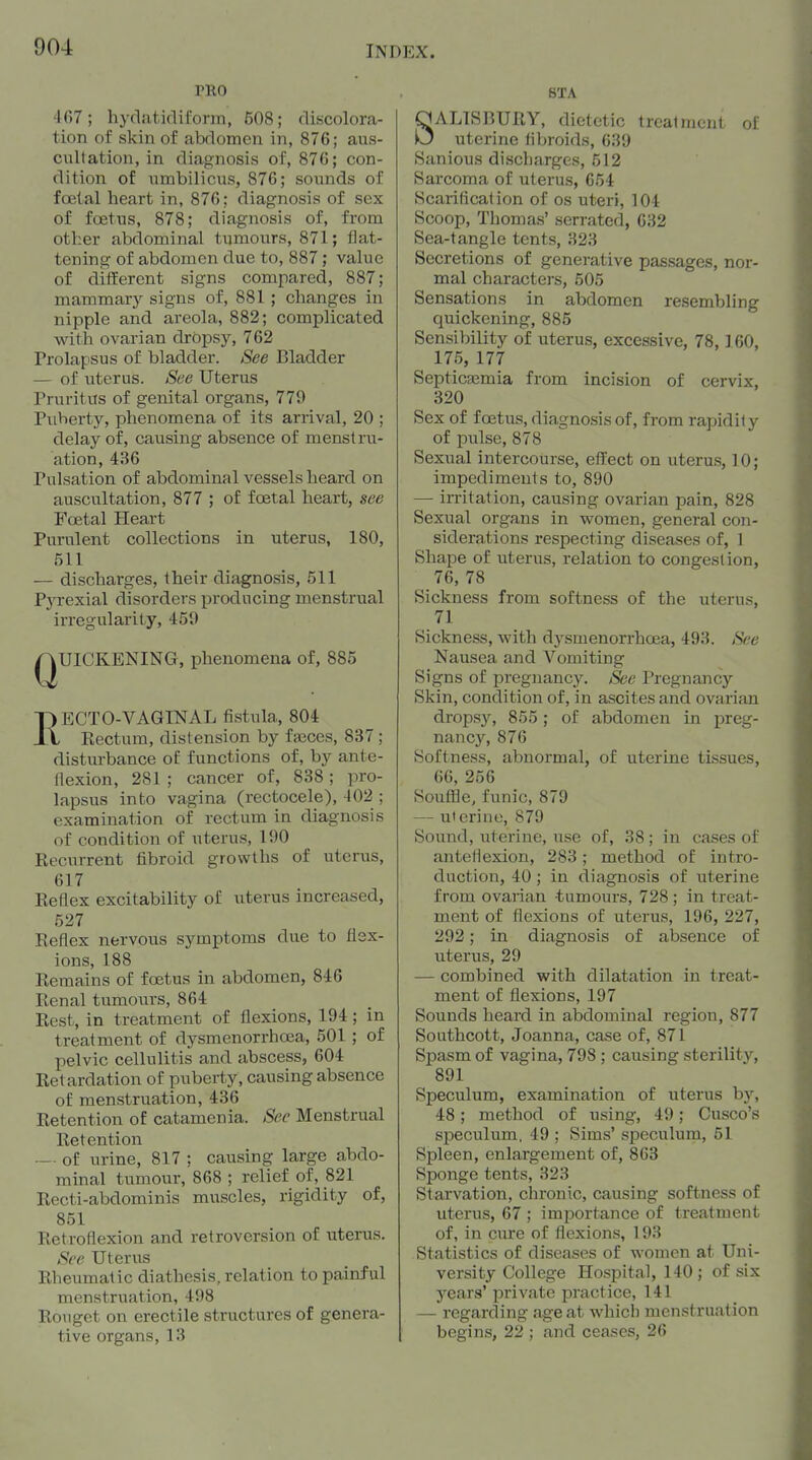 PRO 467 ; hydaticliform, 508; discolora- tion of skin of abdomen in, 876; aus- cultation, in diagnosis of, 876; con- dition of umbilicus, 876; sounds of foetal heart in, 876; diagnosis of sex of foetus, 878; diagnosis of, from other abdominal tumours, 871; flat- tening of abdomen due to, 887; value of different signs compared, 887; mammary signs of, 881 ; changes in nipple and areola, 882; complicated with ovarian dropsy, 762 Prolapsus of bladder. See Bladder — of uterus. See Uterus Pruritus of genital organs, 779 Puberty, phenomena of its arrival, 20 ; delay of, causing absence of menstru- ation, 436 Pulsation of abdominal vessels heard on auscultation, 877 ; of foetal heart, see Foetal Heart Purulent collections in uterus, 180, 511 — discharges, their diagnosis, 511 PjTexial disorders producing menstrual irregularity, 459 QUICKENING, phenomena of, 885 RECTO-VAGINAL fistula, 804 Rectum, distension by fasces, 837; disturbance of functions of, by ante- flexion, 281 ; cancer of, 838; pro- lapsus into vagina (rectocele), 402 ; examination of rectum in diagnosis of condition of uterus, 190 Recurrent fibroid growths of uterus, 617 Reflex excitability of uterus increased, 527 Reflex nervous symptoms due to flex- ions, 188 Remains of foetus in abdomen, 846 Renal tumours, 864 Rest, in treatment of flexions, 194; in treatment of dysmenorrhoea, 501; of pelvic cellulitis and abscess, 604 Retardation of puberty, causing absence of menstruation, 436 Retention of catamenia. See Menstrual Retention — of urine, 817 ; causing large abdo- minal tumour, 868 ; relief of, 821 Recti-abdominis muscles, rigidity of, 851 Retroflexion and retroversion of uterus. See Uterus Rheumatic diathesis, relation to painful menstruation, 498 Rougct on erectile structures of genera- tive organs, 13 8TA SALISBURY, dietetic treat nicnt o! uterine fibroids, 639 Sanious discharges, 512 Sarcoma of uterus, 654 Scarilicalion of os uteri, 104 Scoop, Thomas' serrated, 632 Sea-tangle tents, 323 Secretions of generative passages, nor- mal characters, 505 Sensations in abdomen resembling quickening, 885 Sensibility of uterus, excessive, 78,160, 175, 177 Septicaemia from incision of cervix, 320 Sex of foetus, diagnosis of, from rapidity of pulse, 878 Sexual intercourse, effect on uterus, 10; impediments to, 890 — irritation, causing ovarian pain, 828 Sexual organs in women, general con- siderations respecting diseases of, 1 Shape of uterus, relation to congestion, 76, 78 Sickness from softness of the uterus, 71 Sickness, with dysmenorrhoea, 493. S<:e Nausea and Vomiting Signs of pregnancy. See Pregnancy Skin, condition of, in ascites and ovarian dropsy, 855; of abdomen in preg- nancy, 876 Softness, abnormal, of uterine tissues, 66, 256 Souffle, funic, 879 — uierine, 879 Sound, uterine, use of, 38; in cases of anteflexion, 283; method of intro- duction, 40 ; in diagnosis of uterine from ovarian tumours, 728; in treat- ment of flexions of uterus, 196, 227, 292; in diagnosis of absence of uterus, 29 — combined with dilatation in treat- ment of flexions, 197 Sounds heard in abdominal region, 877 Southcott, Joanna, case of, 871 Spasm of vagina, 798 ; causing sterility, 891 Speculum, examination of uterus by, 48 ; method of using, 49; Cusco's speculum, 49 ; Sims' speculum, 51 Spleen, enlargement of, 863 Sponge tents, 323 Starvation, chronic, causing softness of uterus, 67 ; importance of treatment of, in cure of flexions, 193 Statistics of diseases of women at Uni- versity College Hospital, 140 ; of six years' private practice, 141 — regarding age at which menstruation begins, 22 ; and ceases, 26