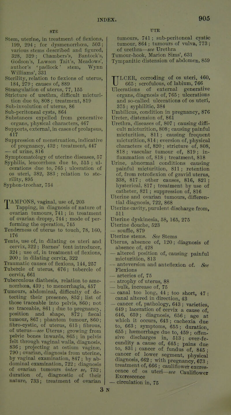 STE Stem, uterine, in treatment of flexions, li)9, 294; for dysmeuorrlioea, 503; various stems described and figured, 328, 329; Cliambers's, Bantock's, Godson's, Lawson Tait's, Meadows', autlior's ' padlock' stem, Wynn Williams', 331 Sterility, relation to flexions of uterus, 184, 279 _; causes of, 889 Strangulation of uterus, 77, 155 Stricture of urethra, difficult micturi- tion due to, 808 ; treatment, 819 Sub-involution of uterus, 86 Sub-peritoneal cysts, 864 Substances expelled from generative organs, physical characters, 467 Supports, external, in cases of prolapsus, 417 Suppression of menstruation, indicative of pregnancy, 432 ; treatment, 447 — of urine, 816 Symptomatology of uterine diseases, 57 Syphilis, leucorrhcea due to, 515 ; ul- cerations due to, 765 ; ulceration of OS uteri, 382, 383 ; relation to ste- rility, 895 Syphon-trochar, 754 TAMPONS, vaginal, use of, 203 Tapping, in diagnosis of nature of ovarian tumours, 741; in treatment of ovarian dropsy, 744 ; mode of per- forming the operation, 745 Tenderness of uterus to touch, 78, 160, 176 Tents, use of, in dilating os uteri and cervix, 322 ; Barnes' tent introducer, 324 ; use of, in treatment of flexions, 200 ; in dilating cervix, 322 Traumatic causes of flexions, 144, 257 Tubetcle of uterus, 676; tubercle of cervix, 661 Tuberculous diathesis, relation, to ame- norrhoea, 439 ; to menorrhagia, 457 Tumours, abdominal, diflSculty of de- tecting their presence, 852; list of those traceable into pelvis, 860; not so traceable, 861 ; due to pregnancj, position and shape, 872; faecal tumour, 867 ; phantom tumour, 860; fibro-cystic, of uterus, 615; fibrous, of uterus—see Uterus; growing from pelvic bones inwards, 865 ; inpelvis felt through vaginal walls, diagnosis, 836; projecting at ostium vaginaj, 790 ; ovarian, diagnosis from uterine, by vaginal examination, 847 ; by ab- dominal examination, 722; diagnosis of ovarian tumours inter se, 732; duration of, diagnostic of Iheir nature, 733; treatment of ovarian 3 TTTE tumours, 741 ; sub-peritoneal cystic tumour, 864 ; tumours of vulva, 773 ; of methTa—see Urethra Tumour-hook, Marion Sims', 631 Tympanitic distension of abdomen, 859 ULCEE, corroding of os uteri, 460, 665 ; scrofulous, of labium, 766 Ulcerations of external generative organs, diagnosis of, 765; ulcerations and so-called ulcerations of os uteri, 375; syphilitic, 384 Umbilicus, condition in pregnancy, 870 Ureter, distension of, 861 Urethra, diseases of, 807 ; causing diffi- cult micturition, 808; causing painful micturition, 811; causing frequent micturition, 814; eversion of, physical characters of, 820; stricture of, 808, 818; vascular tumour of, 819; in- flammation of, 818 ; treatment, 818 Urine, abnormal conditions causing painful micturition, 811; retention of, from retroflexion of gra-vid uterus, 338, 817; other causes, 816, 821 ; hysterical. 817; treatment by use of catheter, 821 ; suppression of, 816 Uterine and ovarian tumours, differen- tial diagnosis, 722, 868 Uterine cavity, purulent discharge from, 511 Uterine dyskinesia, 58, 165, 275 Uterine douche, 523 — souffle, 879 Uterine stems. See Stems Uterus, absence of, 120; diagnosis of absence of, 428 — altered position of, causing painful micturition, 813 -- anteversion and anteflexion of. See Flexions — arteries of, 75 — atrophy of uterus, 88 — bulk, increase of, 75 — canal too long, 44 ; too short, 47 ; canal altered in direction, 43 — cancer of, pathology, 643 ; varieties, 649 ; laceration of cervix a cause of, 646, 659; diagnosis, 656; age at which it occurs, 643; cachexia due to, 663 ; symptoms, 655 ; duration, 655 ; haemorrhage due to, 459 ; offen- sive discharges in, 513; over-fe- cundity a cause of, 645; pains due to, 831 ; cancer of fundus of, 845 ; cancer of lower segment, physical diagnosis, 662 ; with pregnancy, 673 • treatment of, 666 ; cauliflower excres- cence of os uteri—see Cauliflower Excrescence — circulation in, 75
