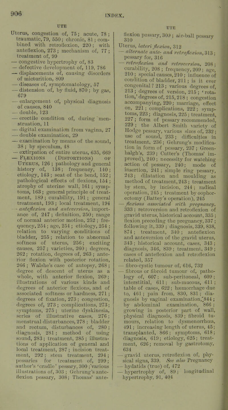 UTB Uterus, congestion of, 75; acute, 78 ; traumatic, 79, 550; chronic, 81 ; com- bined with retrollexion, 220; with antctlexion, 273 ; mechanism of, 77 ; treatment of, 99 — congestive hypertrophy of, 83 — defective development of, 119, 786 — displacements of, causing disorders of micturition, 809 — diseases of, symptomatology, 57 —• distension of, by fluid, 870 ; by gas, 679 •— enlargement of, physical diagnosis of causes, 840 — double, ] 23 — erectile condition of, during ~men- struation, 11 — digital examination from vagina, 27 —- double examination, 29 — examination by means of the sound, 38 ; by speculum, 48 — extirpation of entire uterus, 635, 669 — Flexions (Distoetions) ov Uterus, 126 ; pathology and general history of, 138; frequency, 140 ; etiology, 148 ; seat of the bend, 152 ; pathological effects of flexions, 154 ; atroi^hy of uterine vv^all, 161; symp- toms, 163; general principle of treat- ment, 189; curability, 191; general treatment, 193 ; local treatment, 194 — antejiexwn and antcversiDn, inygovt- auce of, 247; deiinition, 250; range of normal anterior motion, 252 ; fre- quency, 254 ; age, 254 ; etiology, 254 ; relation to varying conditions of bladder, 255; relation to abnormal softness of uterus, 256; exciting causes, 257 ; varieties, 260 ; degrees, 262 ; rotation, degrees of, 263 ; ante- rior flexion with posterior rotation, 266 ; Walshe's case of autopsy, 268 ; degree of descent of uterus as a whole, with anterior flexion, 269; illustrations of various kinds and degrees of anterior flexions, and of associated softness or hai'dness, 271; degrees of fixation, 273; congestion, degrees of, 273; complications, 273; symptoms, 275 ; uterine dyskinesia, series of illustrative cases, 276; menstrual disturbances, 278 ; bladder and rectum, disturbances of, 280; diagnosis, 281 ; method of using sound, 283 ; treatment, 285 ; illustra- tions of application of general and local treatment, 287; incision treat- ment, 292; stem treatment, 294; pessaries for treatment of, 299; author's 'cradle' pessary, 300 ;various illustrations of, 303 ; Gelu-ung's ante- flexion pessary, 308; Thomas' anle- flexion pessary, 309 ; air-ball pessary 310 I J Uterus, lateri Jlexion, 312 — alternate ante- and rrtro/ie.i;itm,Slii; pessary for, 316 — retroflexion and retraiu rHioii, 208 ; curability, 208 ; freciuency, 209; age, 210 ; special causes, 210 ; influence of condition of bladder, 211; is it ever congenital ? 213 ; various degrees of, 213 ; degrees of version, 215 ; 'rota- tion,' degrees of, 215,218 ; congestion accompanying, 220; marriage, effect on, 221 ; complications, 222 ; symp- toms, 223; diag-nosis, 225 ; treatment, 227; form of pessary recommended, 229 ; the Albert Smith \-ariety of Hodge pessary, various sizes of, 232 ; use of sound, 233; difficulties in treatment, 236; Gehrung's modifica- tion in form of pessary, 237 ; Green- halgh's, 239; Cutter's (Thomas' im- proved), 240 ; necessity for watching action of pessary, 240; mode of insertion, 241; simple ring pessary, 243; dilatation and moulding as method of treatment, 243 ; treatment by stem, by incision, 244; radical operation, 245 ; treatment by oophor- ectomy (15attey's operation), 245 —Jiexions associated with pregnancy^ 333 ; retroversion and retroflexion of gravid uterus, historical account, 335 ; flexion preceding the pregnancy, 337 ; following it, 339 ; diagnosis, 339, 838, 874 ; treatment, 340 ; anteflexion and anteversion of the gravid uterus, 343 ; historical account, cases, 343 ; diagnosis, 346, 839 ; treatment, 349 ; cases of anteflexion and retroflexion related, 357 — libro-cystic tumour of, 616, 732 — fibrous or fibroid tumour of, patho- logy of, 607; sub-peritoneal, 609 ; interstitial, 611; sub-mucous, 611; table of cases, 622; hiemorrhage due to, 461 ; pain from, 830, 831 ; dia- gnosis by vaginal examination,^844 ; by abdominal examination, 866 ; growing in posterior part of wall, ph^'-sical diagnosis, 839; fibroid tu- mours, relation to dysmenorrhoea, 491; increasing length of uterus, 45; transplanted, 866 ; symptoms, 618 ; diagnosis, 619; etiology, 625 ; treat- ment, 626; removal by gastrotomy, 634 — gravid uterus, retroflexion of, phy- sical signs, 339. See also Pregnancy — hydatids (true) of, 472 — hypertrophy of, 89; longitudinal hypertroijhy, 91, 404